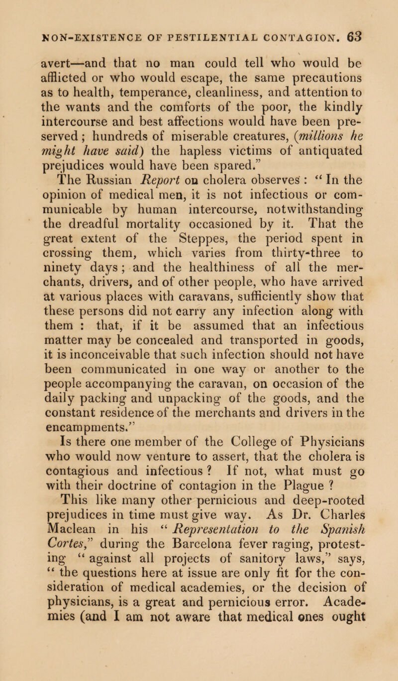 \ avert—and that no man could tell who would be afflicted or who would escape, the same precautions as to health, temperance, cleanliness, and attention to the wants and the comforts of the poor, the kindly intercourse and best affections would have been pre¬ served ; hundreds of miserable creatures, (millions he might have said) the hapless victims of antiquated prejudices would have been spared.” The Russian Report on cholera observes : “ In the opinion of medical men, it is not infectious or com¬ municable by human intercourse, notwithstanding the dreadful mortality occasioned by it. That the great extent of the Steppes, the period spent in crossing* them, which varies from thirty-three to ninety days; and the healthiness of all the mer¬ chants, drivers, and of other people, who have arrived at various places with caravans, sufficiently show that these persons did not carry any infection along with them : that, if it be assumed that an infectious matter may be concealed and transported in goods, it is inconceivable that such infection should not have been communicated in one way or another to the people accompanying the caravan, on occasion of the daily packing and unpacking of the goods, and the constant residence of the merchants and drivers in the encampments/’ Is there one member of the College of Physicians who would now venture to assert, that the cholera is contagious and infectious ? If not, what must go with their doctrine of contagion in the Plague ? This like many other pernicious and deep-rooted prejudices in time must give way. As Dr. Charles Maclean in his “ Representation to the Spanish Cortes,” during the Barcelona fever raging, protest¬ ing “ against all projects of sanitory laws,” says, “the questions here at issue are only fit for the con¬ sideration of medical academies, or the decision of physicians, is a great and pernicious error. Acade¬ mies (and I ana not aware that medical ones ought