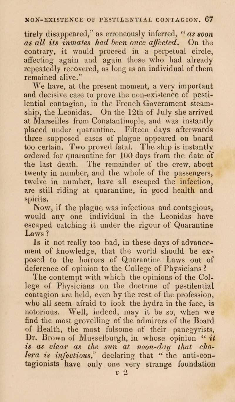 tirely disappeared,’’ as erroneously inferred, (( as soon as all its inmates had been once affected. On the contrary, it would proceed in a perpetual circle, affecting again and again those who had already repeatedly recovered, as long as an individual of them remained alive.” We have, at the present moment, a very important and decisive case to prove the non-existence of pesti¬ lential contagion, in the French Government steam¬ ship, the Leonidas. On the 12th of July she arrived at Marseilles from Constantinople, and was instantly placed under quarantine. Fifteen days afterwards three supposed cases of plague appeared on board too certain. Two proved fatal. The ship is instantly ordered for quarantine for 100 days from the date of the last death. The remainder of the crew, about twenty in number, and the whole of the passengers, twelve in number, have all escaped the infection, are still riding at quarantine, in good health and spirits. Now, if the plague was infectious and contagious, would any one individual in the Leonidas have escaped catching it under the rigour of Quarantine Laws ? Is it not really too bad, in these days of advance¬ ment of knowledge, that the world should be ex¬ posed to the horrors of Quarantine Laws out of deference of opinion to the College of Physicians ? The contempt with which the opinions of the Col¬ lege of Physicians on the doctrine of pestilential contagion are held, even by the rest of the profession, who all seem afraid to look the hydra in the face, is notorious. Well, indeed, may it be so, when we find the most grovelling of the admirers of the Board of Health, the most fulsome of their panegyrists, Dr. B rown of Musselburgh, in whose opinion it is as clear as the sun at noon-day that cho¬ lera is infectious,” declaring that “ the anti-con- tagionists have only one very strange foundation f 2