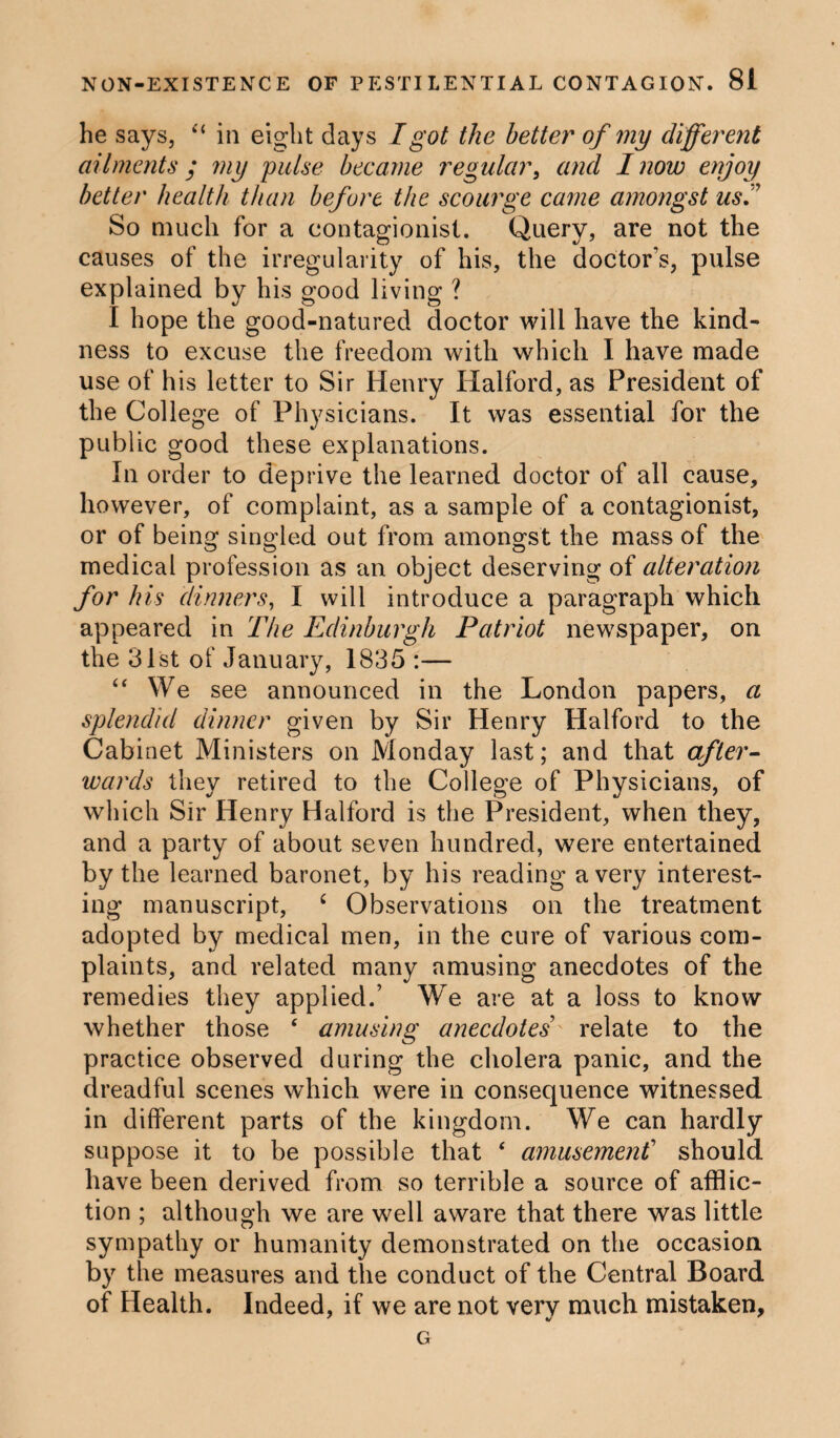 he says, “ in eight days I got the better of my different ailments • my pulse became regular, and I now enjoy better health than before the scourge came amongst us.” So much for a contagionist. Query, are not the causes of the irregularity of his, the doctor’s, pulse explained by his good living ? I hope the good-natured doctor will have the kind¬ ness to excuse the freedom with which I have made use of his letter to Sir Henry Halford, as President of the College of Physicians. It was essential for the public good these explanations. In order to deprive the learned doctor of all cause, however, of complaint, as a sample of a contagionist, or of being singled out from amongst the mass of the medical profession as an object deserving of alteration for his dinners, I will introduce a paragraph which appeared in The Edinburgh Patriot newspaper, on the 31st of January, 1835 :— “ We see announced in the London papers, a splendid dinner given by Sir Henry Halford to the Cabinet Ministers on Monday last; and that after¬ wards they retired to the College of Physicians, of which Sir Henry Halford is the President, when they, and a party of about seven hundred, were entertained by the learned baronet, by his reading a very interest¬ ing manuscript, ‘ Observations on the treatment adopted by medical men, in the cure of various com¬ plaints, and related many amusing anecdotes of the remedies they applied.’ We are at a loss to know whether those ‘ amusing anecdotes relate to the practice observed during the cholera panic, and the dreadful scenes which were in consequence witnessed in different parts of the kingdom. We can hardly suppose it to be possible that ‘ amusement’ should have been derived from so terrible a source of afflic¬ tion ; although we are well aware that there was little sympathy or humanity demonstrated on the occasion by the measures and the conduct of the Central Board of Health. Indeed, if we are not very much mistaken, G