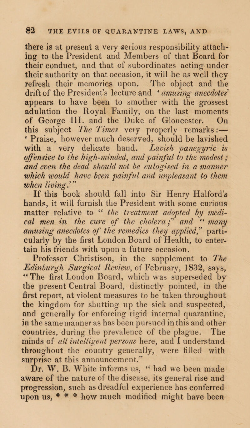 there is at present a very serious responsibility attach¬ ing to the President and Members of that Board for their conduct, and that of subordinates acting under their authority on that occasion, it will be as well they refresh their memories upon. The object and the drift of the President’s lecture and ‘ amusing anecdotes appears to have been to smother with the grossest adulation the Royal Family, on the last moments of George III. and the Duke of Gloucester. On this subject The Times very properly remarks:— ‘ Praise, however much deserved, should be lavished with a very delicate hand. Lavish panegyric is offensive to the high-minded, and painful to the modest; and even the dead should not be eulogised in a manner which would have been painful and unpleasant to them when living If this book should fall into Sir Henry Halfords hands, it will furnish the President with some curious matter relative to “ the treatment adopted by medi¬ cal men in the cure of the cholera f and “ many amusing anecdotes of the remedies they appliedf parti¬ cularly by the first London Board of Health, to enter¬ tain his friends with upon a future occasion. Professor Christison, in the supplement to The Edinburgh Surgical Review, of February, 1832, says, “The first London Board, which was superseded by the present Central Board, distinctly pointed, in the first report, at violent measures to be taken throughout the kingdom for shutting up the sick and suspected, and generally for enforcing rigid internal quarantine, in the same manner as has been pursued in this and other countries, during the prevalence of the plague. The minds of all intelligent persons here, and I understand throughout the country generally, were filled with surprise at this announcement.” Dr. W. B. White informs us, “ had we been made aware of the nature of the disease, its general rise and progression, such as dreadful experience has conferred upon us, * # # how much modified might have been