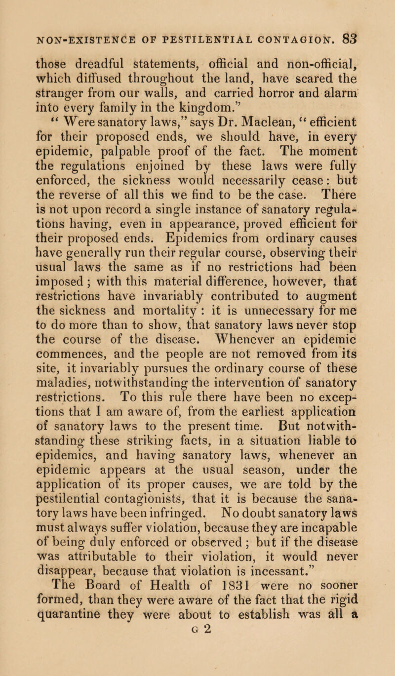 those dreadful statements, official and non-official, which diffused throughout the land, have scared the stranger from our walls, and carried horror and alarm into every family in the kingdom.” “ Were sanatory laws,” says Dr. Maclean,<f efficient for their proposed ends, we should have, in every epidemic, palpable proof of the fact. The moment the regulations enjoined by these laws were fully enforced, the sickness would necessarily cease: but the reverse of all this we find to be the case. There is not upon record a single instance of sanatory regula¬ tions having, even in appearance, proved efficient for their proposed ends. Epidemics from ordinary causes have generally run their regular course, observing their usual laws the same as if no restrictions had been imposed ; with this material difference, however, that restrictions have invariably contributed to augment the sickness and mortality : it is unnecessary for me to do more than to show, that sanatory laws never stop the course of the disease. Whenever an epidemic commences, and the people are not removed from its site, it invariably pursues the ordinary course of these maladies, notwithstanding the intervention of sanatory restrictions. To this rule there have been no excep¬ tions that I am aware of, from the earliest application of sanatory laws to the present time. But notwith¬ standing these striking facts, in a situation liable to epidemics, and having sanatory laws, whenever an epidemic appears at the usual season, under the application of its proper causes, we are told by the pestilential contagionists, that it is because the sana¬ tory laws have been infringed. No doubt sanatory laws must always suffer violation, because they are incapable of being duly enforced or observed ; but if the disease was attributable to their violation, it would never disappear, because that violation is incessant.” The Board of Health of 1831 were no sooner formed, than they were aware of the fact that the rigid quarantine they were about to establish was all a g 2