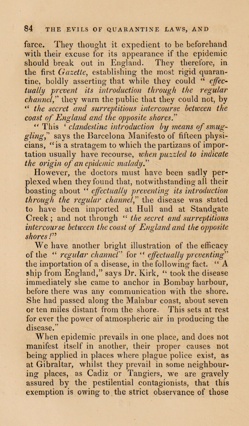 farce. They thought it expedient to be beforehand with their excuse for its appearance if the epidemic should break out in England. They therefore, in the first Gazette, establishing the most rigid quaran¬ tine, boldly asserting that while they could “ effec¬ tually prevent its introduction through the regular channel,” they warn the public that they could not, by “ the secret and surreptitious intercourse between the coast of England and the opposite shores “ This ‘ clandestine introduction by means of smug¬ gling” says the Barcelona Manifesto of fifteen physi¬ cians, “is a stratagem to which the partizans of impor¬ tation usually have recourse, when puzzled to indicate the origin of an epidemic malady.” However, the doctors must have been sadly per¬ plexed when they found that, notwithstanding all their boasting about “ effectually preventing its introduction through the regular channel,” the disease was stated to have been imported at Hull and at Standgate Creek; and not through “ the secret and surreptitious intercourse between the coast of England and the opposite shores!” We have another bright illustration of the efficacy of the “ regular charmer for “ effectually preventing” the importation of a disease, in the following fact. “ A ship from England,” says Dr. Kirk, “ took the disease immediately she came to anchor in Bombay harbour, before there was any communication with the shore. She had passed along the Malabar coast, about seven or ten miles distant from the shore. This sets at rest for ever the power of atmospheric air in producing the disease.” When epidemic prevails in one place, and does not manifest itself in another, their proper causes not being applied in places where plague police exist, as at Gibraltar, whilst they prevail in some neighbour¬ ing places, as Cadiz or Tangiers, we are gravely assured by the pestilential contagionists, that this exemption is owing to the strict observance of those