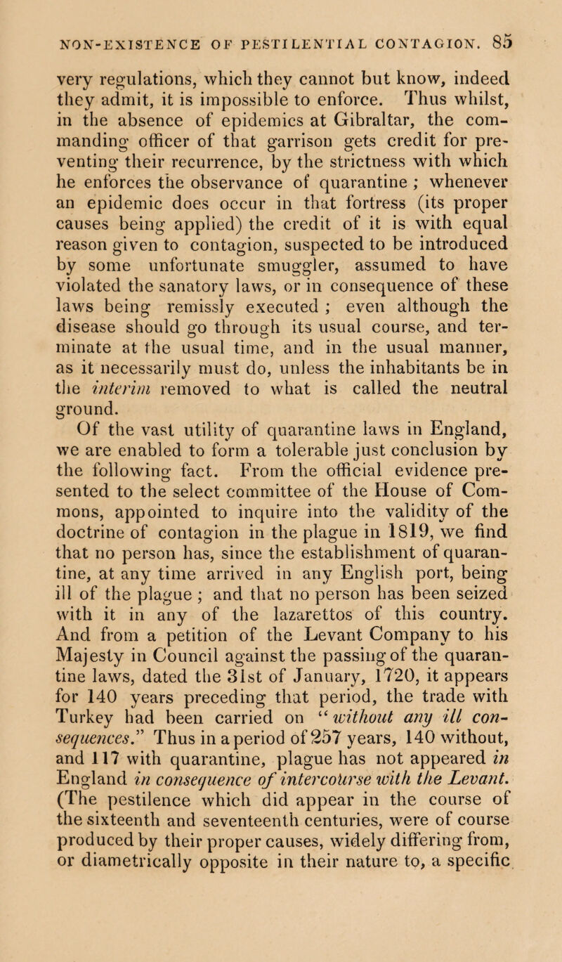 very regulations, which they cannot but know, indeed they admit, it is impossible to enforce. Thus whilst, in the absence of epidemics at Gibraltar, the com¬ manding officer of that garrison gets credit for pre¬ venting their recurrence, by the strictness with which he enforces the observance of quarantine ; whenever an epidemic does occur in that fortress (its proper causes being applied) the credit of it is with equal reason given to contagion, suspected to be introduced by some unfortunate smuggler, assumed to have violated the sanatory laws, or in consequence of these laws being remissly executed ; even although the disease should go through its usual course, and ter¬ minate at the usual time, and in the usual manner, as it necessarily must do, unless the inhabitants be in the interim removed to what is called the neutral ground. Of the vast utility of quarantine laws in England, we are enabled to form a tolerable just conclusion by the following fact. From the official evidence pre¬ sented to the select committee of the House of Com¬ mons, appointed to inquire into the validity of the doctrine of contagion in the plague in 1819, we find that no person has, since the establishment of quaran¬ tine, at any time arrived in any English port, being ill of the plague ; and that no person has been seized with it in any of the lazarettos of this country. And from a petition of the Levant Company to his Majesty in Council against the passing of the quaran¬ tine laws, dated the 31st of January, 1720, it appears for 140 years preceding that period, the trade with Turkey had been carried on “without any ill con¬ sequences.” Thus in a period of 257 years, 140 without, and 117 with quarantine, plague has not appeared in England in consequence of intercourse with the Levant. (The pestilence which did appear in the course of the sixteenth and seventeenth centuries, were of course produced by their proper causes, widely differing from, or diametrically opposite in their nature to, a specific