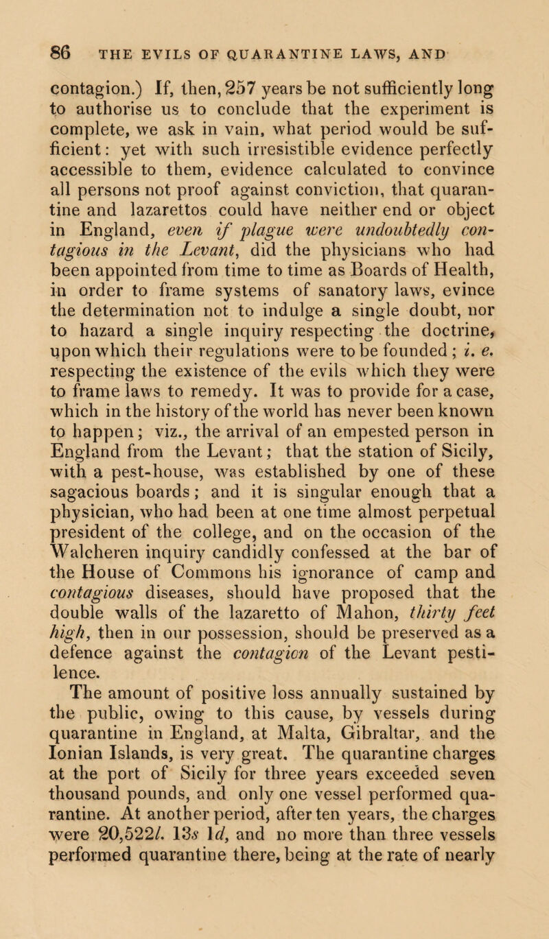 contagion.) If, then, 257 years be not sufficiently long to authorise us to conclude that the experiment is complete, we ask in vain, what period would be suf¬ ficient : yet with such irresistible evidence perfectly accessible to them, evidence calculated to convince all persons not proof against conviction, that quaran¬ tine and lazarettos could have neither end or object in England, even if plague were undoubtedly con- tagious in the Levant, did the physicians who had been appointed from time to time as Boards of Health, in order to frame systems of sanatory laws, evince the determination not to indulge a single doubt, nor to hazard a single inquiry respecting the doctrine, upon which their regulations were to be founded ; i. e. respecting the existence of the evils which they were to frame laws to remedy. It was to provide for a case, which in the history of the world has never been known to happen; viz., the arrival of an empested person in England from the Levant; that the station of Sicily, with a pest-house, was established by one of these sagacious boards; and it is singular enough that a physician, who had been at one time almost perpetual president of the college, and on the occasion of the Walcheren inquiry candidly confessed at the bar of the House of Commons his ignorance of camp and contagious diseases, should have proposed that the double walls of the lazaretto of Mahon, thirty feet high, then in our possession, should be preserved as a defence against the contagion of the Levant pesti¬ lence. The amount of positive loss annually sustained by the public, owing to this cause, by vessels during quarantine in England, at Malta, Gibraltar, and the Ionian Islands, is very great. The quarantine charges at the port of Sicily for three years exceeded seven thousand pounds, and only one vessel performed qua¬ rantine. At another period, after ten years, the charges were 20,522/. 13s Id, and no more than three vessels performed quarantine there, being at the rate of nearly
