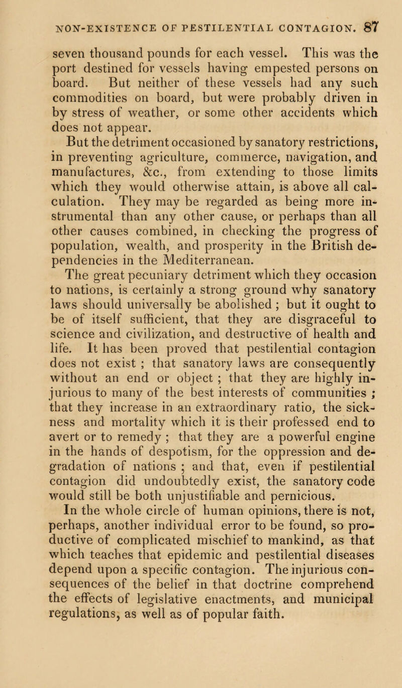 seven thousand pounds for each vessel. This was the port destined for vessels having empested persons on board. But neither of these vessels had any such commodities on board, but were probably driven in by stress of weather, or some other accidents which does not appear. But the detriment occasioned by sanatory restrictions, in preventing agriculture, commerce, navigation, and manufactures, &c., from extending to those limits which they would otherwise attain, is above all cal¬ culation. They may be regarded as being more in¬ strumental than any other cause, or perhaps than all other causes combined, in checking the progress of population, wealth, and prosperity in the British de¬ pendencies in the Mediterranean. The great pecuniary detriment which they occasion to nations, is certainly a strong ground why sanatory laws should universally be abolished ; but it ought to be of itself sufficient, that they are disgraceful to science and civilization, and destructive of health and life. It has been proved that pestilential contagion does not exist ; that sanatory laws are consequently without an end or object ; that they are highly in¬ jurious to many of the best interests of communities ; that they increase in an extraordinary ratio, the sick¬ ness and mortality which it is their professed end to avert or to remedy ; that they are a powerful engine in the hands of despotism, for the oppression and de¬ gradation of nations ; and that, even if pestilential contagion did undoubtedly exist, the sanatory code would still be both unjustifiable and pernicious. In the whole circle of human opinions, there is not, perhaps, another individual error to be found, so pro¬ ductive of complicated mischief to mankind, as that which teaches that epidemic and pestilential diseases depend upon a specific contagion. The injurious con¬ sequences of the belief in that doctrine comprehend the effects of legislative enactments, and municipal regulations, as well as of popular faith.