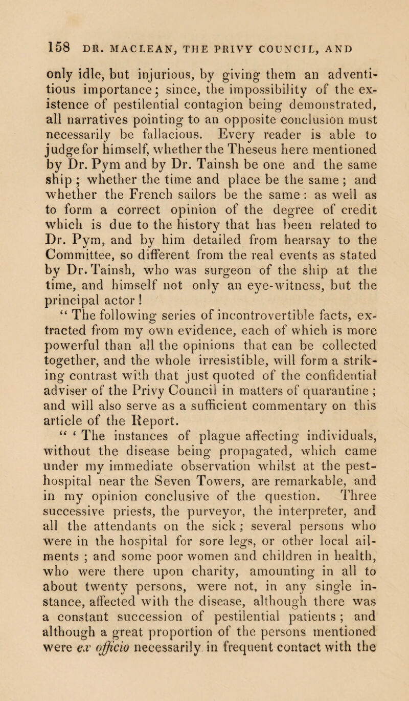 only idle, but injurious, by giving them an adventi¬ tious importance; since, the impossibility of the ex¬ istence of pestilential contagion being demonstrated, all narratives pointing to an opposite conclusion must necessarily be fallacious. Every reader is able to judge for himself, whether the Theseus here mentioned by Dr. Pym and by Dr. Tainsh be one and the same ship ; whether the time and place be the same ; and whether the French sailors be the same : as well as to form a correct opinion of the degree of credit which is due to the history that has been related to Dr. Pym, and by him detailed from hearsay to the Committee, so different from the real events as stated by Dr. Tainsh, who was surgeon of the ship at the time, and himself not only an eye-witness, but the principal actor ! “ The following series of incontrovertible facts, ex¬ tracted from my own evidence, each of which is more powerful than all the opinions that can be collected together, and the whole irresistible, will form a strik¬ ing contrast with that just quoted of the confidential adviser of the Privy Council in matters of quarantine ; and will also serve as a sufficient commentary on this article of the Report. “ 4 The instances of plague affecting individuals, without the disease being propagated, which came under my immediate observation whilst at the pest- hospital near the Seven Towers, are remarkable, and in my opinion conclusive of the question. Three successive priests, the purveyor, the interpreter, and all the attendants on the sick; several persons who were in the hospital for sore legs, or other local ail¬ ments ; and some poor women and children in health, who were there upon charity, amounting in all to about twenty persons, were not, in any single in¬ stance, affected with the disease, although there was a constant succession of pestilential patients ; and although a great proportion of the persons mentioned were ex officio necessarily in frequent contact with the