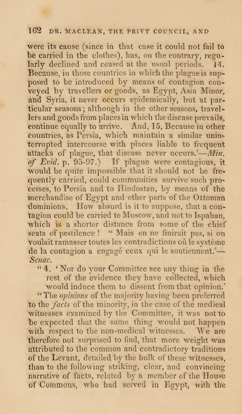 were its cause (since in that case it could not fail to be carried in the clothes), has, on the contrary, regu¬ larly declined and ceased at the usual periods. 14. Because, in those countries in which the plague is sup¬ posed to be introduced by means of contagion con¬ veyed by travellers or goods, as Egypt, Asia Minor, and Syria, it never occurs epidemically, but at par¬ ticular seasons; although in the other seasons, travel¬ lers and goods from places in which the disease prevails, continue equally to arrive. And, 15, Because in other countries, as Persia, which maintain a similar unin¬ terrupted intercourse with places liable to frequent attacks of plague, that disease never occurs/—Min. of Evid, p. 95-97.) If plague were contagious, it would be quite impossible that it should not be fre¬ quently carried, could communities survive such pro¬ cesses, to Persia and to Hindostan, by means of the merchandise of Egypt and other parts of the Ottoman dominions. How absurd is it to suppose, that a con¬ tagion could be carried to Moscow, and not to Ispahan, which is a shorter distance from some of the chief seats of pestilence ! “ Mais on ne finirait pas, si on voulait ramasser toutes les contradictions ou le systeme de la contagion a engage ceux qui le soutiennent.’— Senac. “ 4. 4 Nor do your Committee see any thing in the rest of the evidence they have collected, which would induce them to dissent from that opinion.’ “ The opinions of the majority having been preferred to the facts of the minority, in the case of the medical witnesses examined by the Committee, it was not to be expected that the same thing would not happen with respect to the non-medical witnesses. We are therefore not surprised to find, that more weight was attributed to the common and contradictory traditions of the Levant, detailed by the bulk of these witnesses, than to the following striking, clear, and convincing narrative of facts, related by a member of the House of Commons, who had served in Egypt, with the