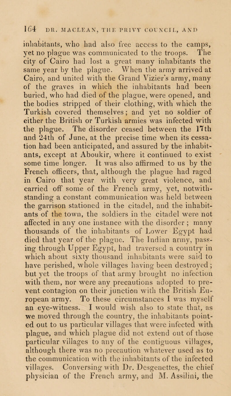 ! inhabitants, who had also free access to the camps, yet no plague was communicated to the troops. The city of Cairo had lost a great many inhabitants the same year by the plague. When the army arrived at Cairo, and united with the Grand Vizier's army, many of the graves in which the inhabitants had been buried, who had died of the plague, were opened, and the bodies stripped of their clothing, with which the Turkish covered themselves; and yet no soldier of either the British or Turkish armies was infected with the plague. The disorder ceased between the 17th and 24th of June, at the precise time when its cessa¬ tion had been anticipated, and assured by the inhabit¬ ants, except at Aboukir, where it continued to exist some time longer. It was also affirmed to us by the French officers, that, although the plague had raged in Cairo that year with very great violence, and carried off some of the French army, yet, notwith¬ standing a constant communication was held between the garrison stationed in the citadel, and the inhabit¬ ants of the town, the soldiers in the citadel were not affected in any one instance with the disorder ; many thousands of the inhabitants of Lower Egypt had died that year of the plague. The Indian army, pass¬ ing through Upper Egypt, had traversed a country in which about sixty thousand inhabitants were said to have perished, whole villages having been destroyed ; but yet the troops of that army brought no infection with them, nor were any precautions adopted to pre¬ vent contagion on their junction with the British Eu¬ ropean army. To these circumstances I was myself an eye-witness. I would wish also to state that, as we moved through the country, the inhabitants point¬ ed out to us particular villages that were infected with plague, and which plague did not extend out of those particular villages to any of the contiguous villages, although there was no precaution whatever used as to the communication with the inhabitants of the infected villages. Conversing with Dr. Desgenettes, the chief physician of the French army, and M. Assilini, the