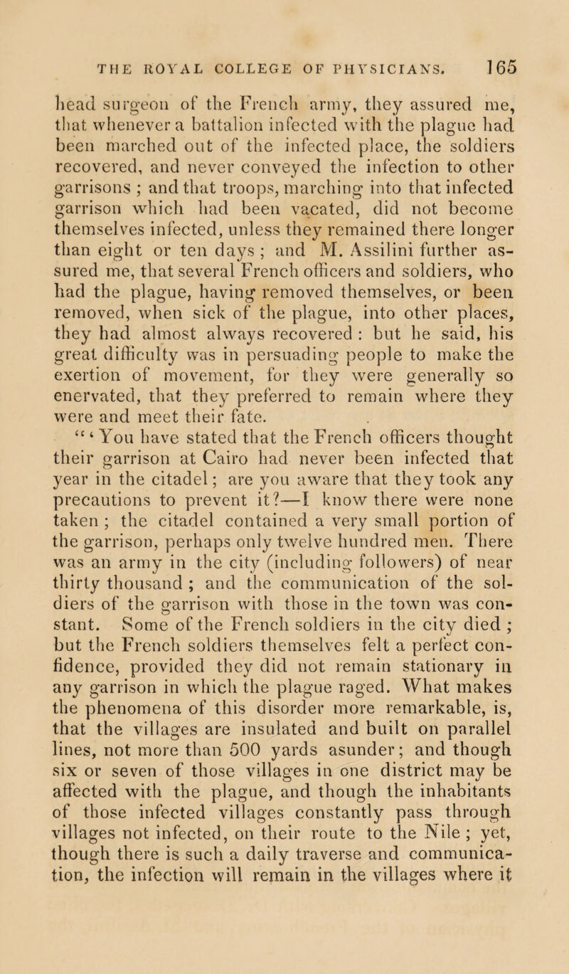 head surgeon of the French army, they assured me, that whenever a battalion infected with the plague had been marched out of the infected place, the soldiers recovered, and never conveyed the infection to other garrisons ; and that troops, marching into that infected garrison which had been vacated, did not become themselves infected, unless they remained there longer than eight or ten days ; and M. Assilini further as¬ sured me, that several French officers and soldiers, who had the plague, having removed themselves, or been removed, when sick of the plague, into other places, they had almost always recovered : but he said, his great difficulty was in persuading people to make the exertion of movement, for they were generally so enervated, that they preferred to remain where they were and meet their fate. “ 4 You have stated that the French officers thought their garrison at Cairo had never been infected that year in the citadel; are you aware that they took any precautions to prevent it?—I know there were none taken ; the citadel contained a very small portion of the garrison, perhaps only twelve hundred men. There was an army in the city (including followers) of near thirty thousand ; and the communication of the sol¬ diers of the garrison with those in the town was con¬ stant. Some of the French soldiers in the city died ; but the French soldiers themselves felt a perfect con¬ fidence, provided they did not remain stationary in any garrison in which the plague raged. What makes the phenomena of this disorder more remarkable, is, that the villages are insulated and built on parallel lines, not more than 500 yards asunder; and though six or seven of those villages in one district may be affected with the plague, and though the inhabitants of those infected villages constantly pass through villages not infected, on their route to the Nile ; yet, though there is such a daily traverse and communica¬ tion, the infection will remain in the villages where it