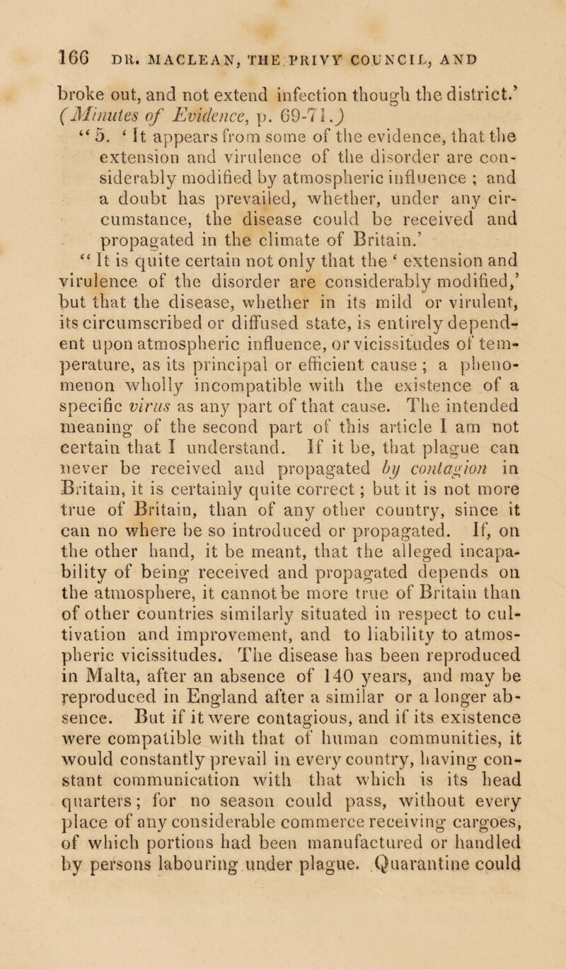 broke out, and not extend infection though the district/ (Minutes of Evidence, p. 69-71.J 44 5. 4 It appears from some of the evidence, that the extension and virulence of the disorder are con¬ siderably modified by atmospheric influence ; and a doubt has prevailed, whether, under any cir¬ cumstance, the disease could be received and propagated in the climate of Britain/ 44 it is quite certain not only that the 4 extension and virulence of the disorder are considerably modified,’ but that the disease, whether in its mild or virulent, its circumscribed or diffused state, is entirely depend¬ ent upon atmospheric influence, or vicissitudes of tem¬ perature, as its principal or efficient cause ; a pheno¬ menon wholly incompatible with the existence of a specific virus as any part of that cause. The intended meaning of the second part of this article I am not certain that I understand. If it be, that plague can never be received and propagated by contagion in Britain, it is certainly quite correct; but it is not more true of Britain, than of any other country, since it can no where be so introduced or propagated. If, on the other hand, it be meant, that the alleged incapa¬ bility of being received and propagated depends on the atmosphere, it cannot be more true of Britain than of other countries similarly situated in respect to cul¬ tivation and improvement, and to liability to atmos¬ pheric vicissitudes. The disease has been reproduced in Malta, after an absence of 140 years, and may be reproduced in England after a similar or a longer ab¬ sence. But if it were contagious, and if its existence were compatible with that of human communities, it would constantly prevail in every country, having con¬ stant communication with that which is its head quarters; for no season could pass, without every place of any considerable commerce receiving cargoes, of which portions had been manufactured or handled by persons labouring under plague. Quarantine could