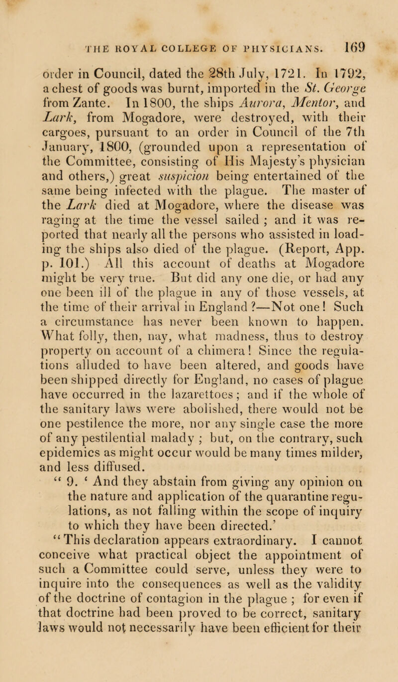 order in Council, dated the 28th July, 1721. In 1792, a chest of goods was burnt, imported in the St. George from Zante. In 1800, the ships Aurora, Mentor, and Lark, from Mogadore, were destroyed, with their cargoes, pursuant to an order in Council of the 7til January, 1800, (grounded upon a representation of the Committee, consisting of His Majesty’s physician and others,) great suspicion being entertained of the same being infected with the plague. The master of the Lark died at Mogadore, where the disease was raging at the time the vessel sailed ; and it was re¬ ported that nearly all the persons who assisted in load¬ ing the ships also died of the plague. (Report, App. p. 101.) All this account of deaths at Mogadore might be very true. But did any one die, or had any one been ill of the plague in any of those vessels, at the time of their arrival in England ?—Not one ! Such a circumstance has never been known to happen. What folly, then, nay, what madness, thus to destroy property on account of a chimera! Since the regula¬ tions alluded to have been altered, and goods have been shipped directly for England, no cases of plague have occurred in the lazarettoes; and if the whole of the sanitary laws were abolished, there would not be one pestilence the more, nor any single case the more of any pestilential malady ; but, on the contrary, such epidemics as might occur would be many times milder, and less diffused. “ 9. 6 And they abstain from giving any opinion on the nature and application of the quarantine regu¬ lations, as not falling within the scope of inquiry to which they have been directed.’ “ This declaration appears extraordinary. I cannot conceive what practical object the appointment of such a Committee could serve, unless they were to inquire into the consequences as well as the validity of the doctrine of contagion in the plague ; for even if that doctrine had been proved to be correct, sanitary laws would not necessarily have been efficient for their