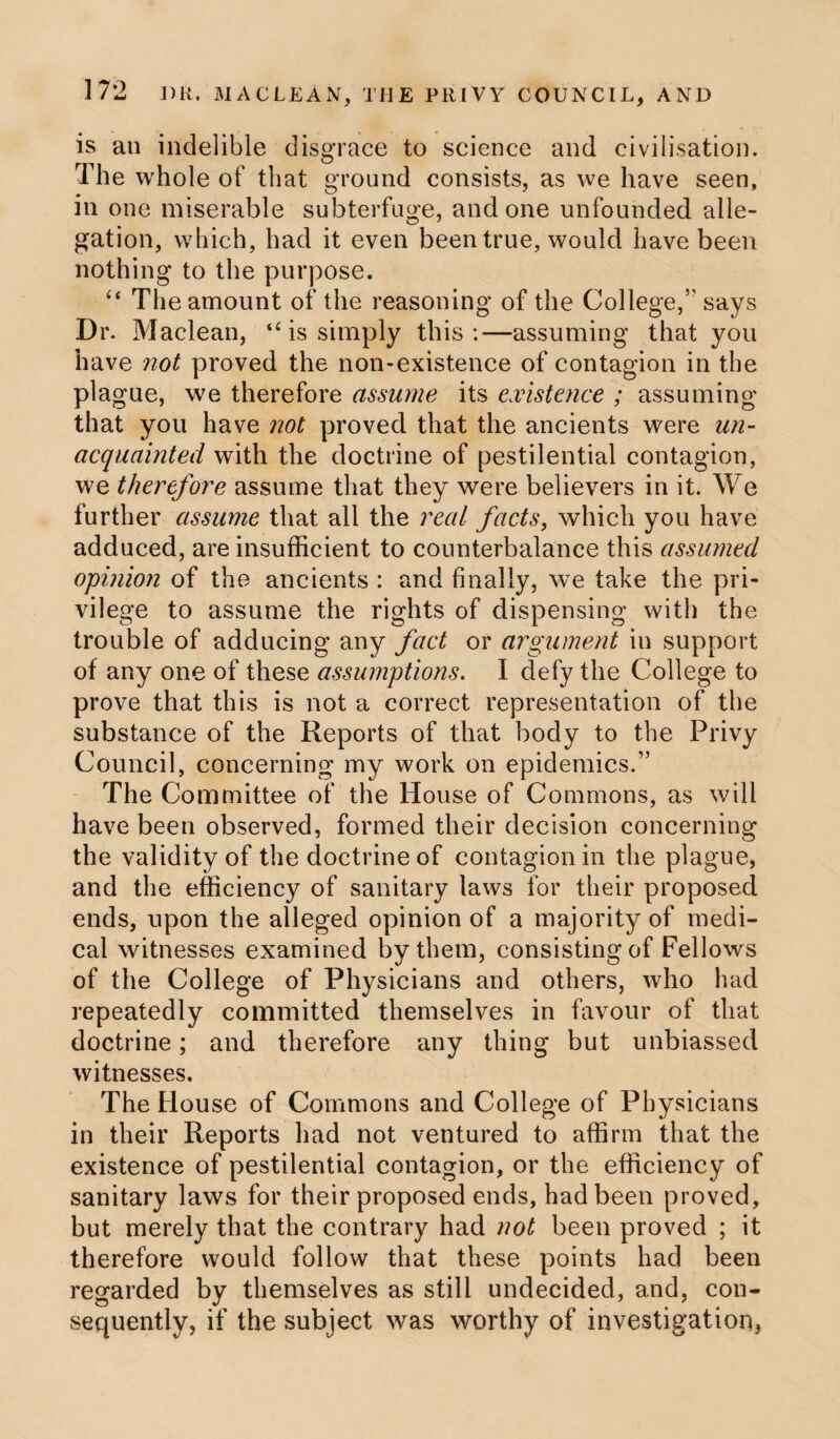 is an indelible disgrace to science and civilisation. The whole of that ground consists, as we have seen, in one miserable subterfuge, undone unfounded alle- gation, which, had it even been true, would have been nothing to the purpose. “ The amount of the reasoning of the College/' says Dr. Maclean, “ is simply this:—assuming that you have not proved the non-existence of contagion in the plague, we therefore assume its existence ; assuming that you have not proved that the ancients were un¬ acquainted with the doctrine of pestilential contagion, we therefore assume that they were believers in it. We further assume that all the real facts, which you have adduced, are insufficient to counterbalance this assumed opinion of the ancients : and finally, we take the pri¬ vilege to assume the rights of dispensing with the trouble of adducing any fact or argument in support of any one of these assumptions. I defy the College to prove that this is not a correct representation of the substance of the Reports of that body to the Privy Council, concerning my work on epidemics.” The Committee of the House of Commons, as will have been observed, formed their decision concerning the validity of the doctrine of contagion in the plague, and the efficiency of sanitary laws for their proposed ends, upon the alleged opinion of a majority of medi¬ cal witnesses examined by them, consisting of Fellows of the College of Physicians and others, who had repeatedly committed themselves in favour of that doctrine; and therefore any thing but unbiassed witnesses. The House of Commons and College of Physicians in their Reports had not ventured to affirm that the existence of pestilential contagion, or the efficiency of sanitary laws for their proposed ends, had been proved, but merely that the contrary had not been proved ; it therefore would follow that these points had been regarded by themselves as still undecided, and, con¬ sequently, if the subject was worthy of investigation,