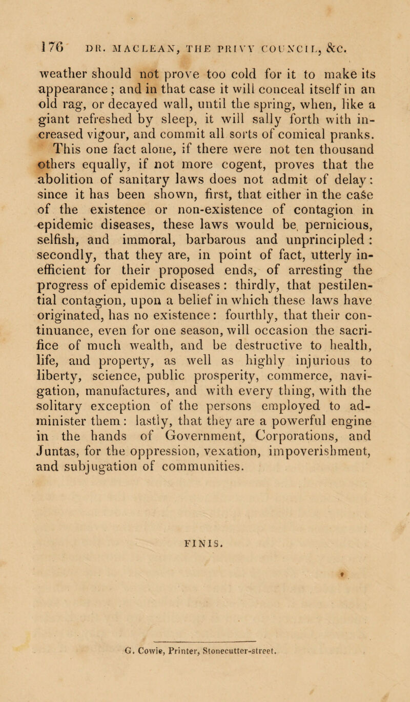 weather should not prove too cold for it to make its appearance ; and in that case it will conceal itself in an old rag, or decayed wall, until the spring, when, like a giant refreshed by sleep, it will sally forth with in¬ creased vigour, and commit all sorts of comical pranks. This one fact alone, if there were not ten thousand others equally, if not more cogent, proves that the abolition of sanitary laws does not admit of delay: since it has been shown, first, that either in the eaSe of the existence or non-existence of contagion in epidemic diseases, these laws would be, pernicious, selfish, and immoral, barbarous and unprincipled : secondly, that they are, in point of fact, utterly in¬ efficient for their proposed ends, of arresting the progress of epidemic diseases : thirdly, that pestilen¬ tial contagion, upon a belief in which these laws have originated, lias no existence : fourthly, that their con¬ tinuance, even for one season, will occasion the sacri¬ fice of much wealth, and be destructive to health, life, and property, as well as highly injurious to liberty, science, public prosperity, commerce, navi¬ gation, manufactures, and with every thing, with the solitary exception of the persons employed to ad¬ minister them : lastly, that they are a powerful engine in the hands of Government, Corporations, and Juntas, for the oppression, vexation, impoverishment, and subjugation of communities. FINIS. G. Cowie, Printer, Stonecutter-street.