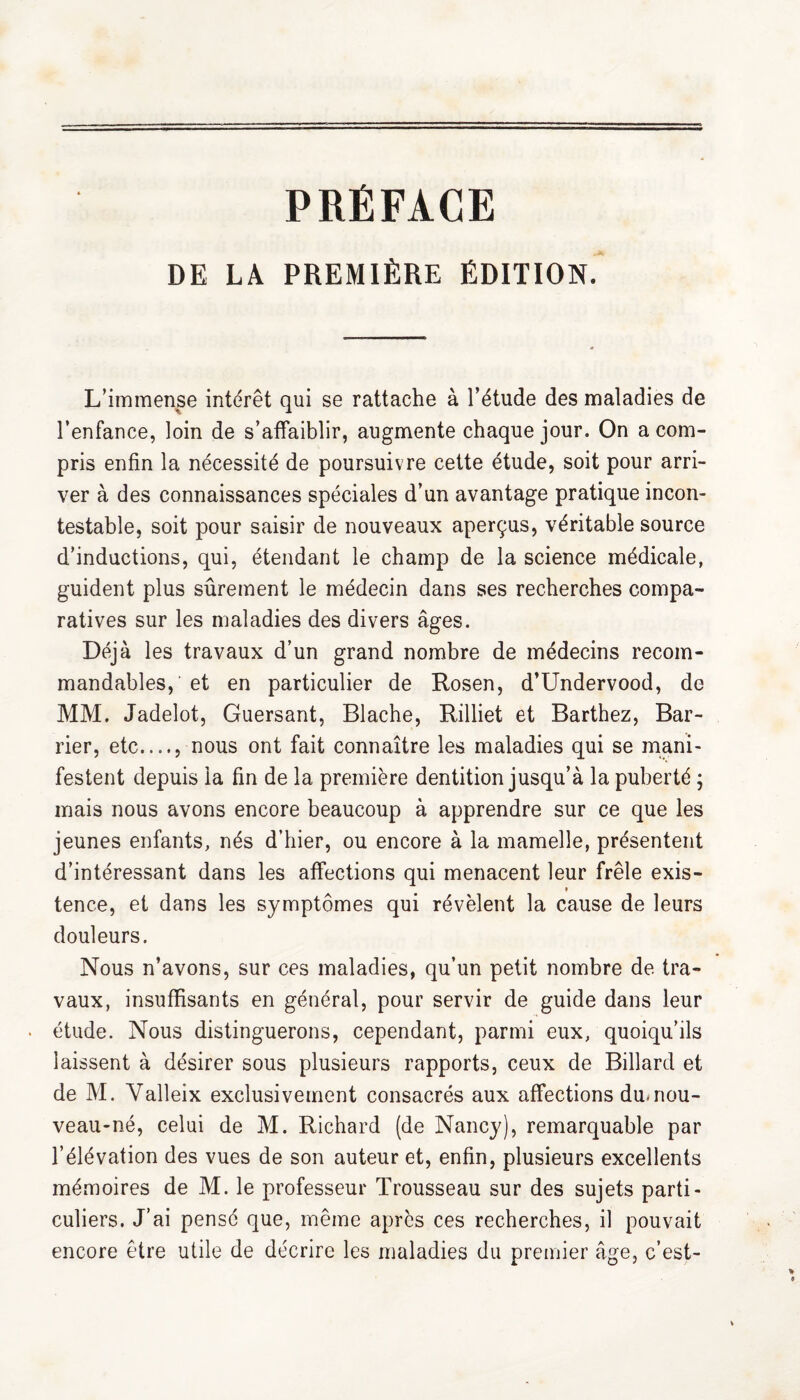 PRÉFACE DE LA PREMIÈRE ÉDITION. L’immense intérêt qui se rattache à l’étude des maladies de l’enfance, loin de s’affaiblir, augmente chaque jour. On a com¬ pris enfin la nécessité de poursuivre cette étude, soit pour arri¬ ver à des connaissances spéciales d’un avantage pratique incon¬ testable, soit pour saisir de nouveaux aperçus, véritable source d’inductions, qui, étendant le champ de la science médicale, guident plus sûrement le médecin dans ses recherches compa¬ ratives sur les maladies des divers âges. Déjà les travaux d’un grand nombre de médecins recom¬ mandables,’ et en particulier de Rosen, d’Undervood, de MM. Jadelot, Guersant, Blache, Rilliet et Barthez, Bar- rier, etc...., nous ont fait connaître les maladies qui se mani¬ festent depuis la fin de la première dentition jusqu’à la puberté ; mais nous avons encore beaucoup à apprendre sur ce que les jeunes enfants, nés d’hier, ou encore à la mamelle, présentent d’intéressant dans les affections qui menacent leur frêle exis- # tence, et dans les symptômes qui révèlent la cause de leurs douleurs. Nous n’avons, sur ces maladies, qu’un petit nombre de. tra¬ vaux, insuffisants en général, pour servir de guide dans leur • étude. Nous distinguerons, cependant, parmi eux, quoiqu’ils laissent à désirer sous plusieurs rapports, ceux de Billard et de M. Valleix exclusivement consacrés aux affections du. nou¬ veau-né, celui de M. Richard (de Nancy), remarquable par l’élévation des vues de son auteur et, enfin, plusieurs excellents mémoires de M. le professeur Trousseau sur des sujets parti¬ culiers. J’ai pensé que, même après ces recherches, il pouvait encore être utile de décrire les maladies du premier âge, c’est-