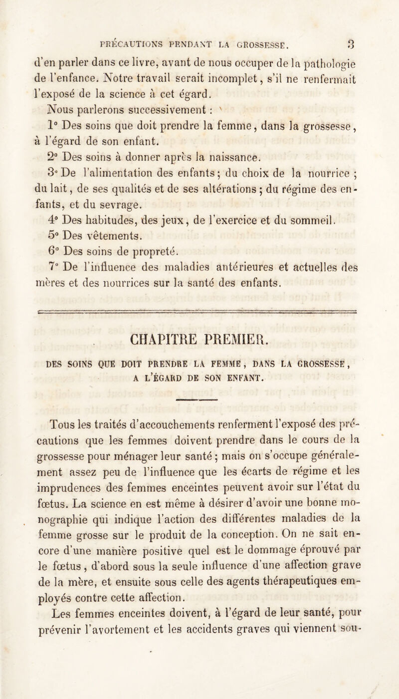 d’en parler dans ce livre, avant de nous occuper de la pathologie de l’enfance. Notre travail serait incomplet, s’il ne renfermait l’exposé de la science à cet égard. Nous parlerons successivement : ' 1° Des soins que doit prendre la femme, dans la grossesse, à l’égard de son enfant. 2° Des soins à donner après la naissance. 3° De l’alimentation des enfants; du choix de la nourrice ; du lait, de ses qualités et de ses altérations ; du régime des en¬ fants, et du sevrage. 4° Des habitudes, des jeux, de l’exercice et du sommeil. 5° Des vêtements. 6° Des soins de propreté. 7° De l’influence des maladies antérieures et actuelles des mères et des nourrices sur la santé des enfants. CHAPITRE PREMIER. DES SOINS QUE DOIT PRENDRE LA FEMME, DANS LA GROSSESSE, a l’égard de son enfant. Tous les traités d’accouchements renferment l’exposé des pré¬ cautions que les femmes doivent prendre dans le cours de la grossesse pour ménager leur santé ; mais on s’occupe générale¬ ment assez peu de l’influence que les écarts de régime et les imprudences des femmes enceintes peuvent avoir sur l’état du fœtus. La science en est même à désirer d’avoir une bonne mo¬ nographie qui indique l’action des différentes maladies de la femme grosse sur le produit de la conception. On ne sait en¬ core d’une manière positive quel est le dommage éprouvé par le fœtus, d’abord sous la seule influence d’une affection grave de la mère, et ensuite sous celle des agents thérapeutiques em¬ ployés contre cette affection. Les femmes enceintes doivent, à l’égard de leur santé, pour prévenir l’avortement et les accidents graves qui viennent sou-