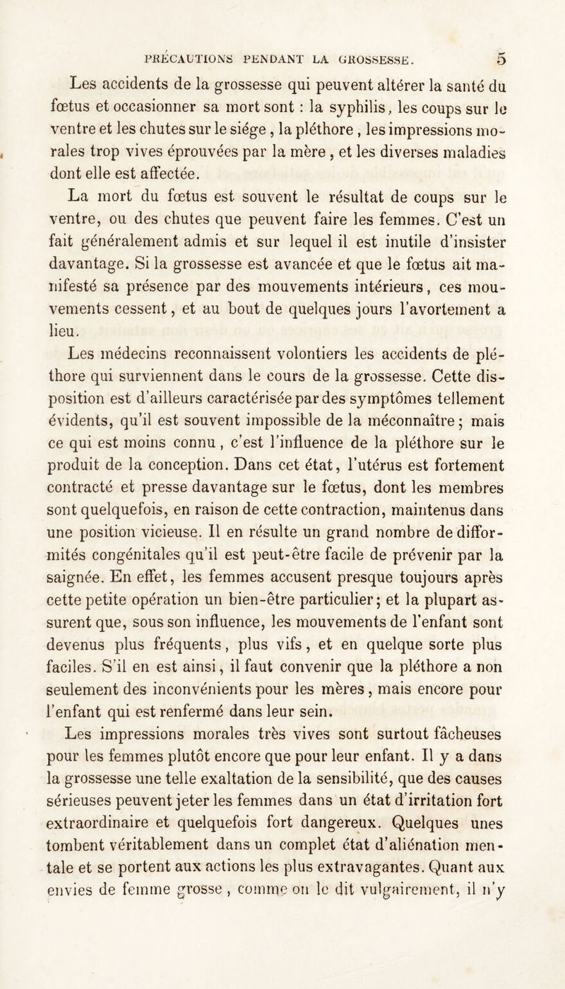 Les accidents de la grossesse qui peuvent altérer la santé du fœtus et occasionner sa mort sont : la syphilis, les coups sur le ventre et les chutes sur le siège , la pléthore , les impressions mo¬ rales trop vives éprouvées par la mère , et les diverses maladies dont elle est affectée. La mort du fœtus est souvent le résultat de coups sur le ventre, ou des chutes que peuvent faire les femmes. C’est un fait généralement admis et sur lequel il est inutile d’insister davantage. Si la grossesse est avancée et que le fœtus ait ma¬ nifesté sa présence par des mouvements intérieurs, ces mou¬ vements cessent, et au bout de quelques jours l’avortement a lieu. Les médecins reconnaissent volontiers les accidents de plé¬ thore qui surviennent dans le cours de la grossesse. Cette dis¬ position est d’ailleurs caractérisée par des symptômes tellement évidents, qu’il est souvent impossible de la méconnaître; mais ce qui est moins connu, c’est l'influence de la pléthore sur le produit de la conception. Dans cet état, l’utérus est fortement contracté et presse davantage sur le fœtus, dont les membres sont quelquefois, en raison de cette contraction, maintenus dans une position vicieuse. 11 en résulte un grand nombre de diffor¬ mités congénitales qu’il est peut-être facile de prévenir par la saignée. En effet, les femmes accusent presque toujours après cette petite opération un bien-être particulier; et la plupart as¬ surent que, sous son influence, les mouvements de l’enfant sont devenus plus fréquents, plus vifs, et en quelque sorte plus faciles. S’il en est ainsi, il faut convenir que la pléthore a non seulement des inconvénients pour les mères , mais encore pour l’enfant qui est renfermé dans leur sein. Les impressions morales très vives sont surtout fâcheuses pour les femmes plutôt encore que pour leur enfant. Il y a dans la grossesse une telle exaltation de la sensibilité, que des causes sérieuses peuvent jeter les femmes dans un état d’irritation fort extraordinaire et quelquefois fort dangereux. Quelques unes tombent véritablement dans un complet état d’aliénation men¬ tale et se portent aux actions les plus extravagantes. Quant aux envies de femme grosse , comme on le dit vulgairement, il n’y
