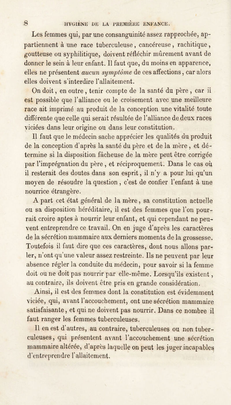 Les femmes qui, par une consanguinité assez rapprochée, ap¬ partiennent à une race tuberculeuse, cancéreuse, rachitique, goutteuse ou syphilitique, doivent réfléchir mûrement avant de donner le sein à leur enfant. Il faut que, du moins en apparence, elles ne présentent aucun symptôme de ces affections, car alors elles doivent s’interdire l’allaitement. On doit, en outre , tenir compte de la santé du père , car il est possible que l’alliance ou le croisement avec une meilleure race ait imprimé au produit de la conception une vitalité toute différente que celle qui serait résultée de l’alliance de deux races viciées dans leur origine ou dans leur constitution. Il faut que le médecin sache apprécier les qualités du produit de la conception d’après la santé du père et de la mère , et dé¬ termine si la disposition fâcheuse de la mère peut être corrigée par l’imprégnation du père , et réciproquement. Dans le cas où il resterait des doutes dans son esprit, il n’y a pour lui qu’un moyen de résoudre la question , c’est de confier l’enfant à une nourrice étrangère. A part cet état général de la mère, sa constitution actuelle ou sa disposition héréditaire, il est des femmes que l’on pour¬ rait croire aptes à nourrir leur enfant, et qui cependant ne peu¬ vent entreprendre ce travail. On en juge d’après les caractères de la sécrétion mammaire aux derniers moments de la grossesse. Toutefois il faut dire que ces caractères, dont nous allons par¬ ler, n’ont qu’une valeur assez restreinte. Ils ne peuvent par leur absence régler la conduite du médecin, pour savoir si la femme doit ou ne doit pas nourrir par elle-même. Lorsqu’ils existent, au contraire, ils doivent être pris en grande considération. Ainsi, il est des femmes dont la constitution est évidemment viciée, qui, avant l’accouchement, ont une sécrétion mammaire satisfaisante, et qui ne doivent pas nourrir. Dans ce nombre il faut ranger les femmes tuberculeuses. Il en est d’autres, au contraire, tuberculeuses ou non tuber¬ culeuses, qui présentent avant l’accouchement une sécrétion mammaire altérée, d’après laquelle on peut les juger incapables d’entreprendre l’aliaitement.