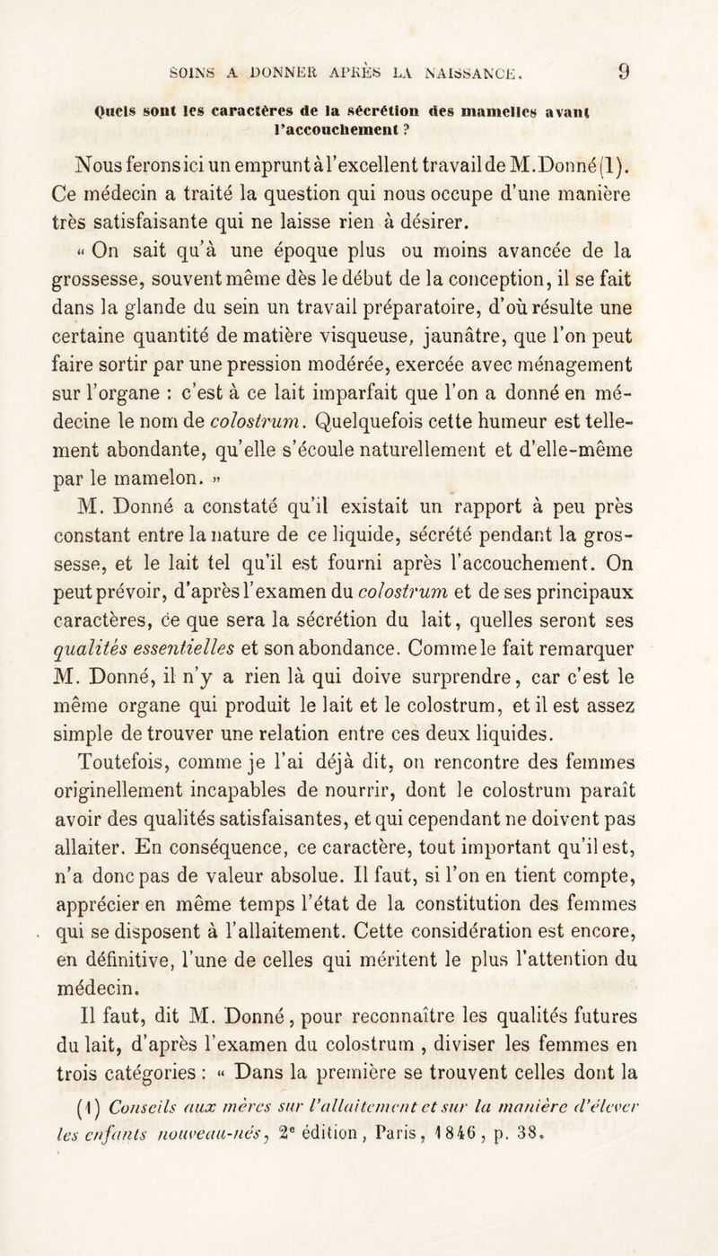 Quels sont les caracîères de la sécrétion des mamelles avant l’accoucliement ? Nous ferons ici un emprunt àl’excellent travail de M.Donné (1). Ce médecin a traité la question qui nous occupe d’une manière très satisfaisante qui ne laisse rien à désirer. « On sait qu’à une époque plus ou moins avancée de la grossesse, souvent même dès le début de la conception, il se fait dans la glande du sein un travail préparatoire, d’où résulte une certaine quantité de matière visqueuse, jaunâtre, que l’on peut faire sortir par une pression modérée, exercée avec ménagement sur l’organe : c’est à ce lait imparfait que l’on a donné en mé¬ decine le nom de colostrum. Quelquefois cette humeur est telle¬ ment abondante, quelle s’écoule naturellement et d’elle-même par le mamelon. » M. Donné a constaté qu’il existait un rapport à peu près constant entre la nature de ce liquide, sécrété pendant la gros¬ sesse, et le lait tel qu’il est fourni après l’accouchement. On peut prévoir, d'après l’examen du colostrum et de ses principaux caractères, ce que sera la sécrétion du lait, quelles seront ses qualités essentielles et son abondance. Comme le fait remarquer M. Donné, il n’y a rien là qui doive surprendre, car c’est le même organe qui produit le lait et le colostrum, et il est assez simple de trouver une relation entre ces deux liquides. Toutefois, comme je l’ai déjà dit, on rencontre des femmes originellement incapables de nourrir, dont le colostrum paraît avoir des qualités satisfaisantes, et qui cependant ne doivent pas allaiter. En conséquence, ce caractère, tout important qu’il est, n’a donc pas de valeur absolue. Il faut, si l’on en tient compte, apprécier en même temps l’état de la constitution des femmes . qui se disposent à l’allaitement. Cette considération est encore, en définitive, l’une de celles qui méritent le plus l’attention du médecin. Il faut, dit M. Donné, pour reconnaître les qualités futures du lait, d’après l’examen du colostrum , diviser les femmes en trois catégories : « Dans la première se trouvent celles dont la (1) Conseils aux mères sur Vallaitement et sur la manière d’élever les enfants nouveau-nés, 2e édition, Paris, 1 840, p. 38.