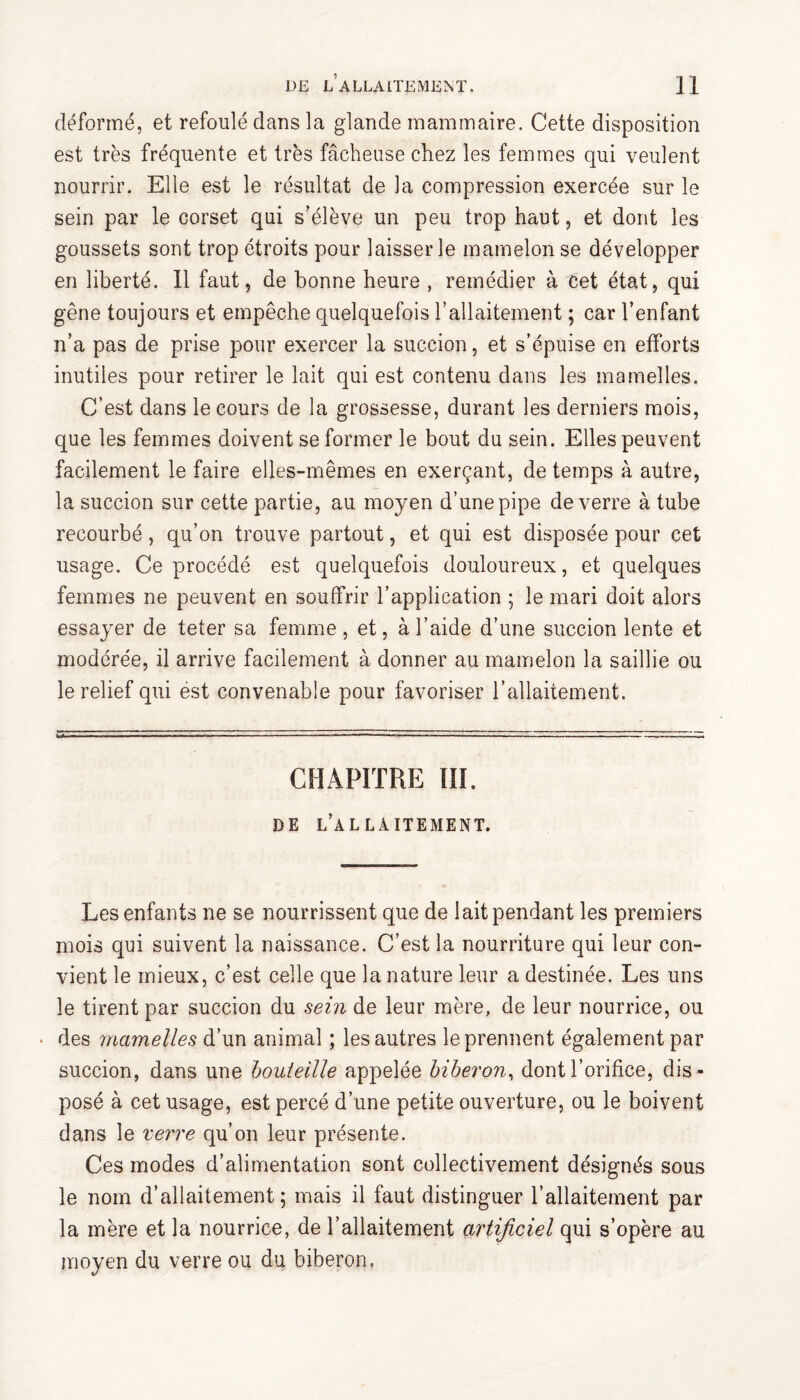 déformé, et refoulé dans la glande mammaire. Cette disposition est très fréquente et très fâcheuse chez les femmes qui veulent nourrir. Elle est le résultat de la compression exercée sur le sein par le corset qui s’élève un peu trop haut, et dont les goussets sont trop étroits pour laisser le mamelon se développer en liberté. 11 faut, de bonne heure , remédier à cet état, qui gêne toujours et empêche quelquefois l’allaitement ; car l’enfant n’a pas de prise pour exercer la succion, et s’épuise en efforts inutiles pour retirer le lait qui est contenu dans les mamelles. C’est dans le cours de la grossesse, durant les derniers mois, que les femmes doivent se former le bout du sein. Elles peuvent facilement le faire elles-mêmes en exerçant, de temps à autre, la succion sur cette partie, au moyen d’une pipe de verre à tube recourbé, qu’on trouve partout, et qui est disposée pour cet usage. Ce procédé est quelquefois douloureux, et quelques femmes ne peuvent en souffrir l’application ; le mari doit alors essayer de teter sa femme , et, à l’aide d’une succion lente et modérée, il arrive facilement à donner au mamelon la saillie ou le relief qui ëst convenable pour favoriser l’allaitement. CHAPITRE III. DE L’ALLAITEMENT. Les enfants ne se nourrissent que de lait pendant les premiers mois qui suivent la naissance. C’est la nourriture qui leur con¬ vient le mieux, c’est celle que la nature leur a destinée. Les uns le tirent par succion du sein de leur mère, de leur nourrice, ou • des mamelles d’un animal ; les autres le prennent également par succion, dans une bouteille appelée biberon, dont l’orifice, dis¬ posé à cet usage, est percé d’une petite ouverture, ou le boivent dans le verre qu’on leur présente. Ces modes d’alimentation sont collectivement désignés sous le nom d’allaitement ; mais il faut distinguer l’allaitement par la mère et la nourrice, de l’allaitement artificiel qui s’opère au moyen du verre ou du biberon.