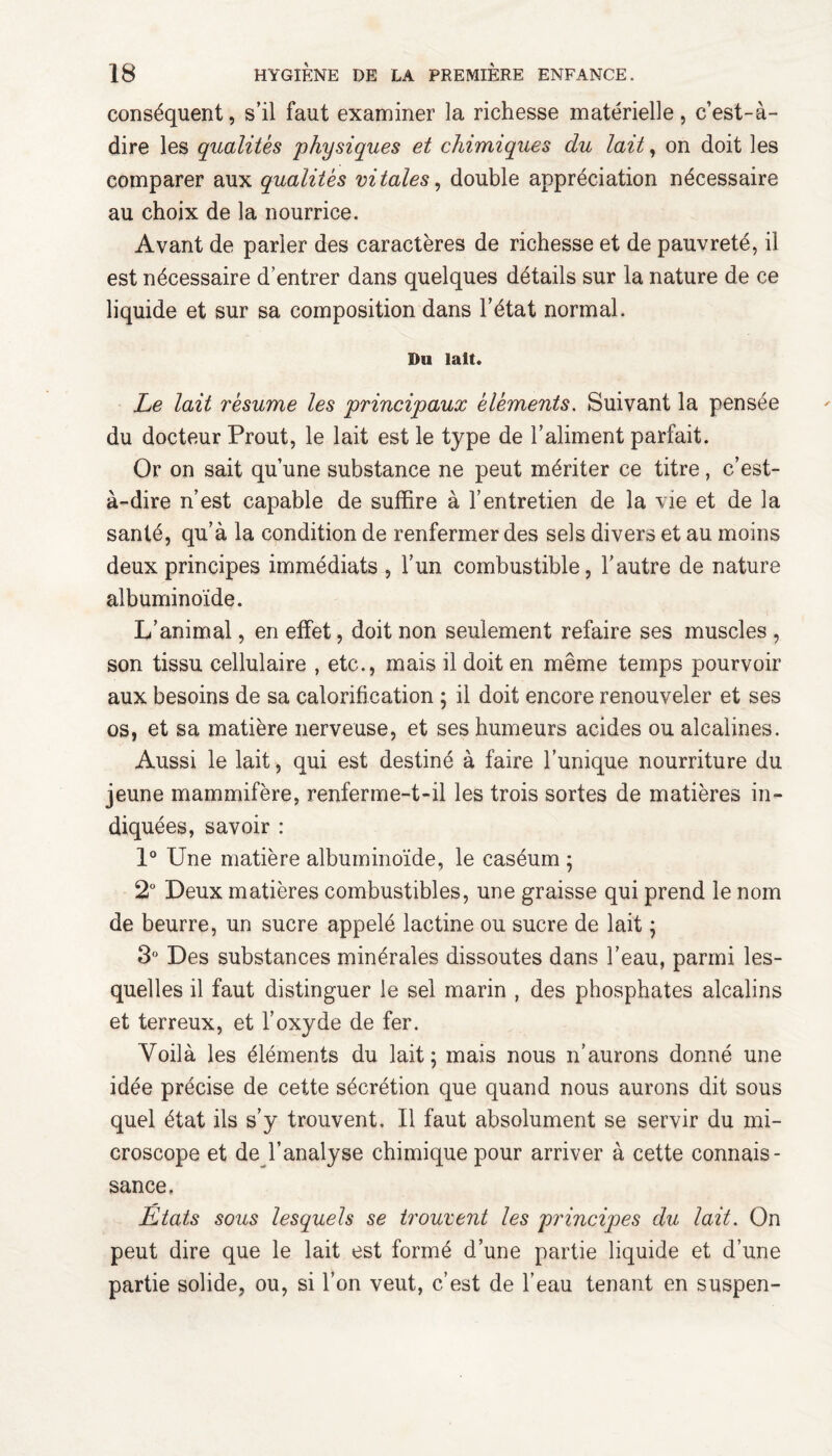 conséquent, s’il faut examiner la richesse matérielle, c’est-à- dire les qualités physiques et chimiques du lait, on doit les comparer aux qualités vitales, double appréciation nécessaire au choix de la nourrice. Avant de parler des caractères de richesse et de pauvreté, il est nécessaire d’entrer dans quelques détails sur la nature de ce liquide et sur sa composition dans l’état normal. Du lait. Le lait résume les principaux éléments. Suivant la pensée du docteur Prout, le lait est le type de l’aliment parfait. Or on sait qu’une substance ne peut mériter ce titre, c’est- à-dire n’est capable de suffire à l’entretien de la vie et de la santé, qu’à la condition de renfermer des sels divers et au moins deux principes immédiats , l’un combustible, l'autre de nature albuminoïde. L’animal, en effet, doit non seulement refaire ses muscles , son tissu cellulaire , etc., mais il doit en même temps pourvoir aux besoins de sa calorification ; il doit encore renouveler et ses os, et sa matière nerveuse, et ses humeurs acides ou alcalines. Aussi le lait, qui est destiné à faire l’unique nourriture du jeune mammifère, renferme-t-il les trois sortes de matières in¬ diquées, savoir : 1° Une matière albuminoïde, le caséum ; 2° Deux matières combustibles, une graisse qui prend le nom de beurre, un sucre appelé lactine ou sucre de lait ; 3° Des substances minérales dissoutes dans l’eau, parmi les¬ quelles il faut distinguer le sel marin , des phosphates alcalins et terreux, et l’oxyde de fer. Voilà les éléments du lait; mais nous n’aurons donné une idée précise de cette sécrétion que quand nous aurons dit sous quel état ils s’y trouvent. Il faut absolument se servir du mi¬ croscope et de l’analyse chimique pour arriver à cette connais¬ sance. Etats sous lesquels se trouvent les principes du lait. On peut dire que le lait est formé d’une partie liquide et d’une partie solide, ou, si l’on veut, c’est de l’eau tenant en suspen-