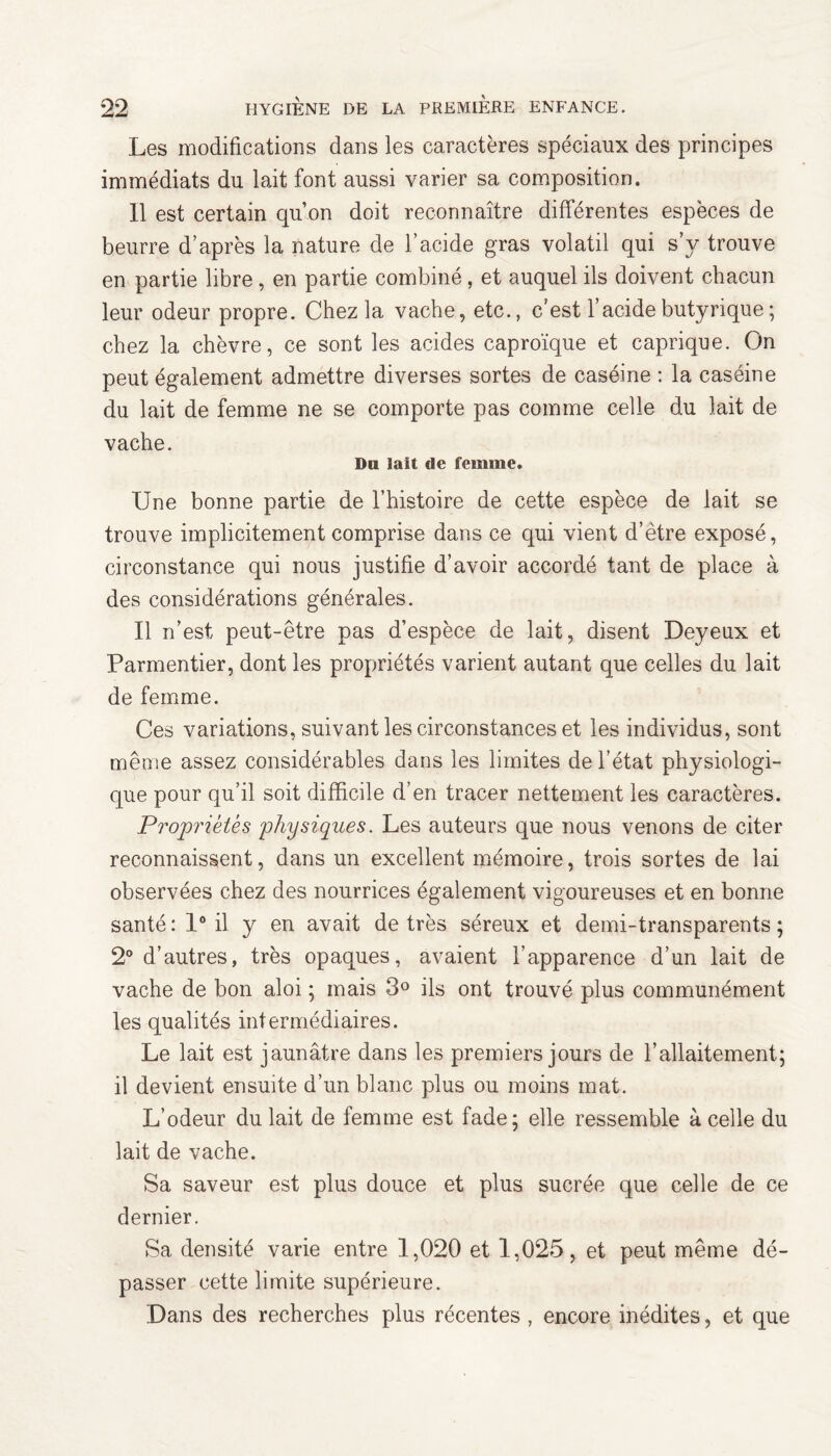 Les modifications dans les caractères spéciaux des principes immédiats du lait font aussi varier sa composition. 11 est certain qu’on doit reconnaître différentes especes de beurre d’après la nature de l’acide gras volatil qui s’v trouve en partie libre , en partie combiné, et auquel ils doivent chacun leur odeur propre. Chez la vache, etc., c’est l’acide butyrique ; chez la chèvre, ce sont les acides caproïque et caprique. On peut également admettre diverses sortes de caséine : la caséine du lait de femme ne se comporte pas comme celle du lait de vache. Dm lait de femme. Une bonne partie de l’histoire de cette espèce de lait se trouve implicitement comprise dans ce qui vient d’étre exposé, circonstance qui nous justifie d’avoir accordé tant de place à des considérations générales. Il n’est peut-être pas d’espèce de lait, disent Deyeux et Parmentier, dont les propriétés varient autant que celles du lait de femme. Ces variations, suivant les circonstances et les individus, sont même assez considérables dans les limites de l’état physiologi¬ que pour qu’il soit difficile d’en tracer nettement les caractères. Propriétés physiques. Les auteurs que nous venons de citer reconnaissent, dans un excellent mémoire, trois sortes de lai observées chez des nourrices également vigoureuses et en bonne santé: 1° il y en avait de très séreux et demi-transparents; 2° d’autres, très opaques, avaient l’apparence d’un lait de vache de bon aloi ; mais 3° ils ont trouvé plus communément les qualités intermédiaires. Le lait est jaunâtre dans les premiers jours de l’allaitement; il devient ensuite d’un blanc plus ou moins mat. L’odeur du lait de femme est fade; elle ressemble à celle du lait de vache. Sa saveur est plus douce et plus sucrée que celle de ce dernier. Sa densité varie entre 1,020 et 1,025, et peut même dé¬ passer cette limite supérieure. Dans des recherches plus récentes , encore inédites, et que