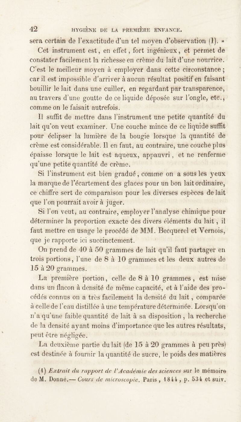 sera certain de l’exactitude d’un tel moyen d’observation (1). >* Cet instrument est, en effet, fort ingénieux, et permet de constater facilement la richesse en crème du lait d’une nourrice. C’est le meilleur moyen à employer dans cette circonstance ; car il est impossible d’arriver à aucun résultat positif en faisant bouillir le lait dans une cuiller, en regardant par transparence, au travers d'une goutte de ce liquide déposée sur l’ongle, etc., comme on le faisait autrefois. Il suffit de mettre dans l’instrument une petite quantité du lait qu’on veut examiner. Une couche mince de ce liquide suffit pour éclipser la lumière de la bougie lorsque la quantité de crème est considérable. Il en faut, au contraire, une couche plus épaisse lorsque le lait est aqueux, appauvri, et ne renferme qu’une petite quantité de crème. Si l’instrument est bien gradué, comme on a sous les yeux la marque de l’écartement des glaces pour un bon lait ordinaire, ce chiffre sert de comparaison pour les diverses espèces de lait que l’on pourrait avoir à juger. Si l’on veut, au contraire, employer l’analyse chimique pour déterminer la proportion exacte des divers éléments du lait, il faut mettre en usage le procédé de MM. Becquerel et Yernois, que je rapporte ici succinctement. On prend de 40 à 50 grammes de lait qu’il faut partager en trois portions, l’une de 8 à 10 grammes et les deux autres de 15 à 20 grammes. La première portion, celle de 8 à 10 grammes , est mise dans un flacon à densité de même capacité, et à l’aide des pro¬ cédés connus on a très facilement la densité du lait , comparée à celle de l’eau distillée aune température déterminée. Lorsqu’on n’a qu’une faible quantité de lait à sa disposition , la recherche de la densité ayant moins d’importance que les autres résultats, peut être négligée. La deuxième partie du lait (de 15 à 20 grammes à peu près) est destinée à fournir la quantité de sucre, le poids des matières (1) Extrait du rapport de l’Académie des sciences sur le mémoire de M. Donné.— Cours de microscopie. Paris , 1 844 , p. 534 et suiy.