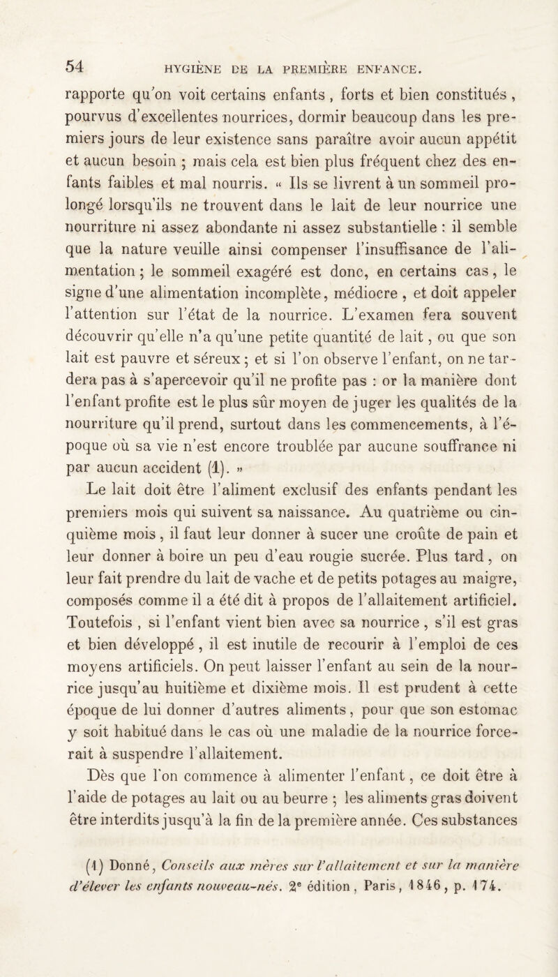 rapporte qu'on voit certains enfants, forts et bien constitués , pourvus d’excellentes nourrices, dormir beaucoup dans les pre¬ miers jours de leur existence sans paraître avoir aucun appétit et aucun besoin ; mais cela est bien plus fréquent chez des en¬ fants faibles et mal nourris. « Ils se livrent à un sommeil pro¬ longé lorsqu’ils ne trouvent dans le lait de leur nourrice une nourriture ni assez abondante ni assez substantielle : il semble que la nature veuille ainsi compenser l’insuffisance de l’ali¬ mentation ; le sommeil exagéré est donc, en certains cas, le signe d’une alimentation incomplète, médiocre , et doit appeler l’attention sur l’état de la nourrice. L’examen fera souvent découvrir qu’elle n’a qu’une petite quantité de lait, ou que son lait est pauvre et séreux ; et si l’on observe l’enfant, on ne tar¬ dera pas à s’apercevoir qu’il ne profite pas : or la manière dont l’enfant profite est le plus sûr moyen de juger les qualités de la nourriture qu’il prend, surtout dans les commencements, à l’é¬ poque où sa vie n’est encore troublée par aucune souffrance ni par aucun accident (1). » Le lait doit être l’aliment exclusif des enfants pendant les premiers mois qui suivent sa naissance. Au quatrième ou cin¬ quième mois, il faut leur donner à sucer une croûte de pain et leur donner à boire un peu d’eau rougie sucrée. Plus tard, on leur fait prendre du lait de vache et de petits potages au maigre, composés comme il a été dit à propos de l'allaitement artificiel. Toutefois , si l’enfant vient bien avec sa nourrice , s’il est gras et bien développé , il est inutile de recourir à l’emploi de ces moyens artificiels. On peut laisser l’enfant au sein de la nour¬ rice jusqu’au huitième et dixième mois. Il est prudent à cette époque de lui donner d’autres aliments, pour que son estomac y soit habitué dans le cas où une maladie de la nourrice force¬ rait à suspendre l’allaitement. Dès que Ton commence à alimenter l’enfant, ce doit être à l’aide de potages au lait ou au beurre ; les aliments gras doivent être interdits jusqu’à la fin de la première année. Ces substances (1) Donné, Conseils aux mères sur Vallaitement et sur la manière cl’élever les enfants nouveau-nés. 2e édition , Paris , 1846 , p. 174.