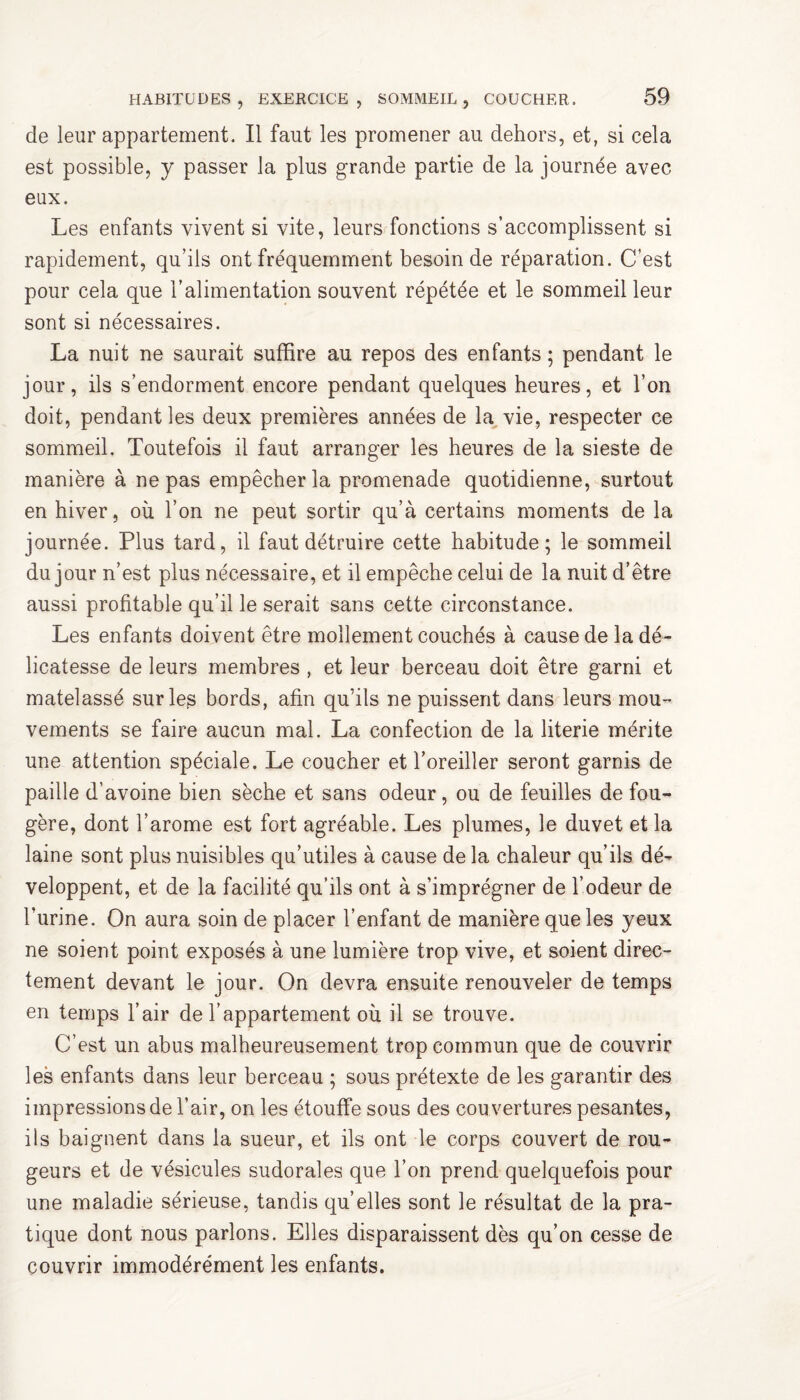 de leur appartement. Il faut les promener au dehors, et, si cela est possible, y passer la plus grande partie de la journée avec eux. Les enfants vivent si vite, leurs fonctions s’accomplissent si rapidement, qu’ils ont fréquemment besoin de réparation. C’est pour cela que l’alimentation souvent répétée et le sommeil leur sont si nécessaires. La nuit ne saurait suffire au repos des enfants ; pendant le jour, ils s’endorment encore pendant quelques heures, et l’on doit, pendant les deux premières années de la vie, respecter ce sommeil. Toutefois il faut arranger les heures de la sieste de manière à ne pas empêcher la promenade quotidienne, surtout en hiver, où l’on ne peut sortir qu’à certains moments de la journée. Plus tard, il faut détruire cette habitude; le sommeil du jour n’est plus nécessaire, et il empêche celui de la nuit d’être aussi profitable qu’il le serait sans cette circonstance. Les enfants doivent être mollement couchés à cause de la dé¬ licatesse de leurs membres , et leur berceau doit être garni et matelassé sur les bords, afin qu’ils ne puissent dans leurs mou¬ vements se faire aucun mal. La confection de la literie mérite une attention spéciale. Le coucher et l’oreiller seront garnis de paille d’avoine bien sèche et sans odeur, ou de feuilles de fou¬ gère, dont l’arome est fort agréable. Les plumes, le duvet et la laine sont plus nuisibles qu’utiles à cause de la chaleur qu’ils dé¬ veloppent, et de la facilité qu’ils ont à s’imprégner de l’odeur de l’urine. On aura soin de placer l’enfant de manière que les yeux ne soient point exposés à une lumière trop vive, et soient direc¬ tement devant le jour. On devra ensuite renouveler de temps en temps l’air de l’appartement où il se trouve. C’est un abus malheureusement trop commun que de couvrir les enfants dans leur berceau ; sous prétexte de les garantir des impressions de l’air, on les étouffe sous des cou vertures pesantes, iis baignent dans la sueur, et ils ont le corps couvert de rou¬ geurs et de vésicules sudorales que l’on prend quelquefois pour une maladie sérieuse, tandis qu’elles sont le résultat de la pra¬ tique dont nous parlons. Elles disparaissent dès qu’on cesse de couvrir immodérément les enfants.