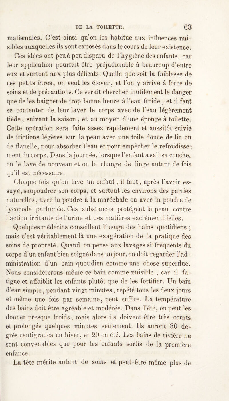 matismales. C’est ainsi qu’on les habitue aux influences nui¬ sibles auxquelles ils sont exposés dans le cours de leur existence. Ces idées ont peu à peu disparu de l’hygiène des enfants, car leur application pourrait être préjudiciable à beaucoup d’entre eux et surtout aux plus délicats. Quelle que soit la faiblesse de ces petits êtres, on veut les élever, et l’on y arrive à force de soins et de précautions. Ce serait chercher inutilement le danger que de les baigner de trop bonne heure à l’eau froide , et il faut se contenter de leur laver le corps avec de l’eau légèrement tiède , suivant la saison , et au moyen d’une éponge à toilette. Cette opération sera faite assez rapidement et aussitôt suivie de frictions légères sur la peau avec une toile douce de lin ou de flanelle, pour absorber l’eau et pour empêcher le refroidisse^ ment du corps. Dans la journée, lorsque l’enfant a sali sa couche, on le lave de nouveau et on le change de linge autant de fois qu’il est nécessaire. Chaque fois qu’on lave un enfaut, il faut, après l'avoir es¬ suyé, saupoudrer son corps, et surtout les environs des parties naturelles , avec la poudre à la maréchale ou avec la poudre de lycopode parfumée. Ces substances protègent la peau contre l’action irritante de l’urine et des matières excrémentitielles. Quelques médecins conseillent l’usage des bains quotidiens ; mais c’est véritablement là une exagération de la pratique des soins de propreté. Quand on pense aux lavages si fréquents du corps d’un enfant bien soigné dans un jour, on doit regarder l’ad¬ ministration d’un bain quotidien comme une chose superflue. Nous considérerons même ce bain comme nuisible , car il fa¬ tigue et affaiblit les enfants plutôt que de les fortifier. Un bain d’eau simple, pendant vingt minutes, répété tous les deux jours et même une fois par semaine, peut suffire. La température des bains doit être agréable et modérée. Dans l’été, on peut les donner presque froids, mais alors ils doivent être très courts et prolongés quelques minutes seulement. Us auront 30 de¬ grés centigrades en hiver, et 20 en été. Les bains de rivière ne sont convenables que pour les enfants sortis de la première enfance. La tête mérite autant de soins et peut-être même plus de