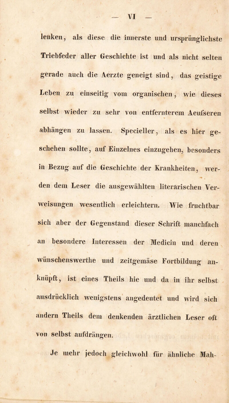 lenken, als diese die innerste und ursprünglichste Triebfeder aller Geschichte ist und als nicht selten gerade auch die Aerzte geneigt sind, das geistige Leben zu einseitig vom organischen, wie dieses selbst wieder zu sehr von entfernterem Aeufseren abhangen zu lassen. Specieller, als es hier ge- schehen sollte, auf Einzelnes einzugehen, besonders in Bezug auf die Geschichte der Krankheiten, wer- den dem Leser die ausgewählten literarischen Ver- weisungen wesentlich erleichtern. Wie fruchtbar sich aber der Gegenstand dieser Schrift manchfach an besondere Interessen der Medicin und deren wünschenswerthe und zeitgemäse Fortbildung an- \ knüpft, ist eines Tlieils hie und da in ihr selbst ausdrücklich wenigstens angedeutet und wird sich andern Tlieils dem denkenden ärztlichen Leser oft von selbst aufdrängen. Je mehr jedoch gleichwohl für ähnliche Mah-