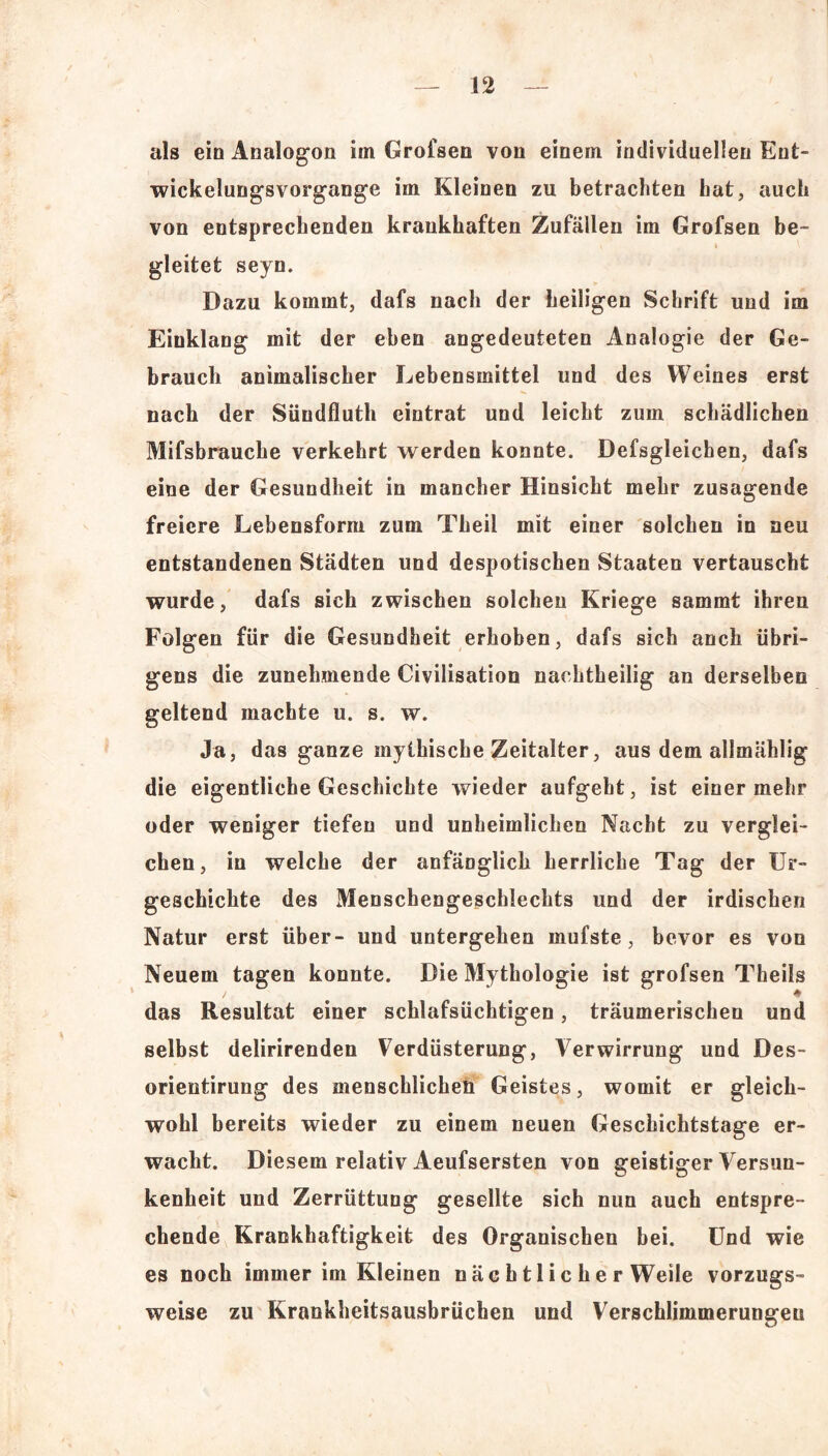 als ein Analogon im Grofsen von einem individuellen Ent- wickelungsvorgange im Kleinen zu betrachten hat, auch von entsprechenden krankhaften Zufällen im Grofsen be- gleitet seyn. Dazu kommt, dafs nach der heiligen Schrift und im Einklang mit der eben angedeuteten Analogie der Ge- brauch animalischer Lebensmittel und des Weines erst nach der Sündfluth eintrat und leicht zum schädlichen Mifsbrauche verkehrt werden konnte. Defsgleichen, dafs eine der Gesundheit in mancher Hinsicht mehr zusagende freiere Lebensform zum Theil mit einer solchen in neu entstandenen Städten und despotischen Staaten vertauscht wurde, dafs sich zwischen solchen Kriege sammt ihren Folgen für die Gesundheit erhoben, dafs sich auch übri- gens die zunehmende Civilisation nachtheilig an derselben geltend machte u. s. w. Ja, das ganze mythische Zeitalter, aus dem allmählig die eigentliche Geschichte wieder aufgeht, ist einer mehr oder weniger tiefen und unheimlichen Nacht zu verglei- chen, in welche der anfänglich herrliche Tag der Ur- geschichte des Menschengeschlechts und der irdischen Natur erst über- und untergeben mufste, bevor es von Neuem tagen konnte. Die Mythologie ist grofsen Theiis das Resultat einer schlafsüchtigen, träumerischen und selbst delirirenden Verdüsterung, Verwirrung und Des- orientirung des menschlichen Geistes, womit er gleich- wohl bereits wieder zu einem neuen Geschichtstage er- wacht. Diesem relativ Aeufsersten von geistiger Versun- kenheit und Zerrüttung gesellte sich nun auch entspre- chende Krankhaftigkeit des Organischen bei. Und wie es noch immer im Kleinen nächtlicherweile vorzugs- weise zu Krankheitsausbrüchen und Verschlimmerungen