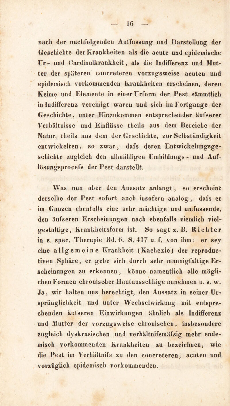 nach der nachfolgenden Auffassung und Darstellung der Geschichte der Krankheiten als die acute und epidemische Ur- und Cardinalkrankheit, als die Indifferenz und Mut- ter der späteren concreteren vorzugsweise acuten und epidemisch vorkommenden Krankheiten erscheinen, deren Keime und Elemente in einer Urform der Pest sämmtlich in Indifferenz vereinigt waren und sich im Fortgange der Geschichte, unter Hinzukommen entsprechender äufserer Verhältnisse und Einflüsse theils aus dem Bereiche der Natur, theils aus dem der Geschichte, zur Selbständigkeit entwickelten, so zwar, dafs deren Entwickelungsge- schichte zugleich den allmähligen Umbildungs- und Auf- lösungsprocefs der Pest darstellt. Was nun aber den Aussatz anlangt, so erscheint derselbe der Pest sofort auch insofern analog, dafs er im Ganzen ebenfalls eine sehr mächtige und umfassende, den äufseren Erscheinungen nach ebenfalls ziemlich viel- gestaltige, Krankheitsform ist. So sagt z. B. Richter in s. spec. Therapie Bd. 6. S. 417 u. f. von ihm: er sev eine allgemeine Krankheit (Kachexie) der reproduc- tiven Sphäre, er gebe sich durch sehr mannigfaltige Er- scheinungen zu erkennen , könne namentlich alle mögli- chen Formen chronischer Hautausschläge annehmen u. s. w. Ja, wir halten uns berechtigt, den Aussatz in seiner Ur- sprünglichkeit und unter Wechselwirkung mit entspre- chenden äufseren Einwirkungen ähnlich als Indifferenz und Mutter der vorzugsweise chronischen, insbesondere zugleich dyskrasischen und verhältnifsmäfsig mehr ende- misch vorkommenden Krankheiten zu bezeichnen, wie die Pest im Verhältnifs zu den concreteren, acuten und , vorzüglich epidemisch vorkommenden.