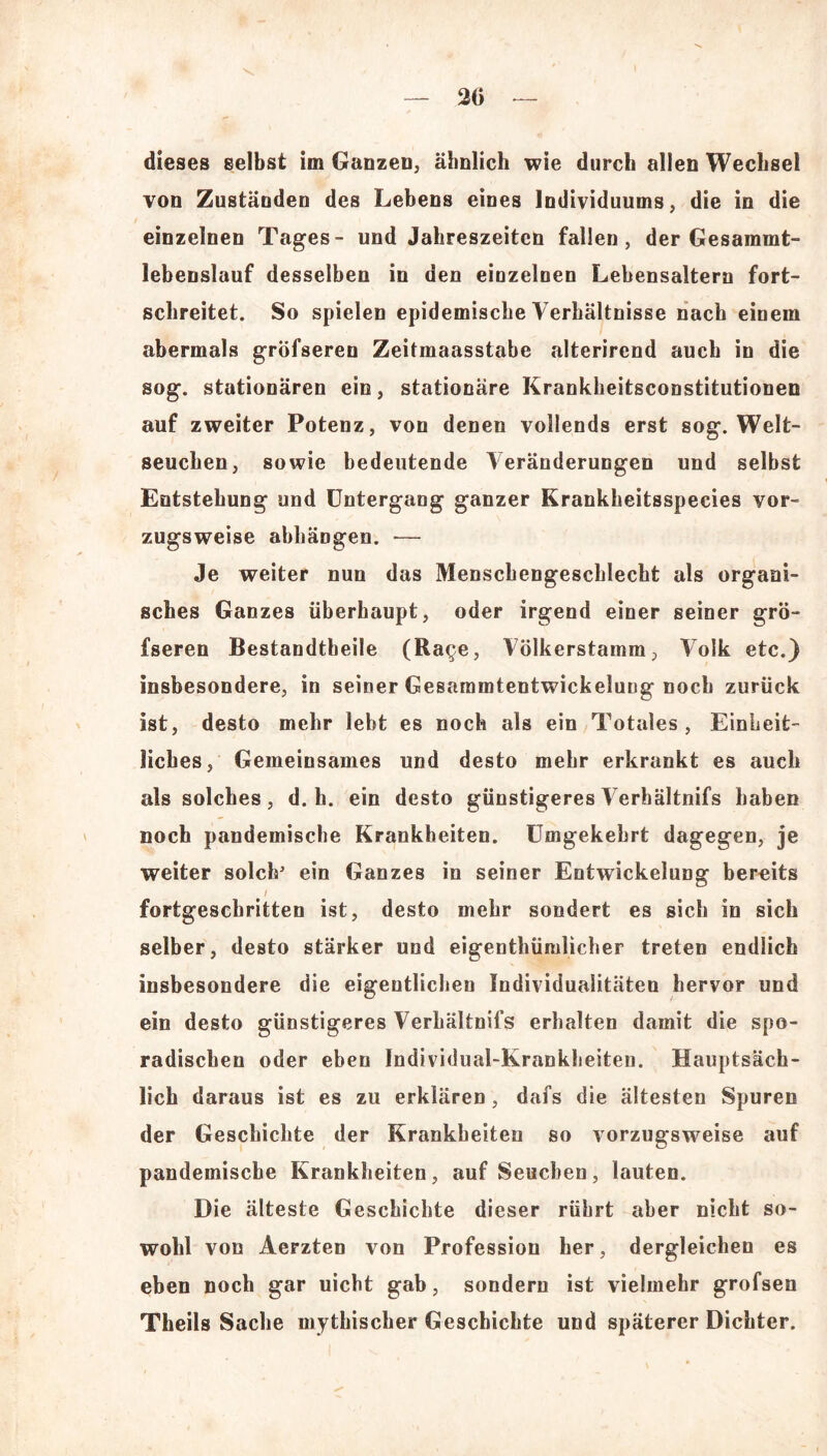 20 dieses selbst im Ganzen, ähnlich wie durch allen Wechsel von Zuständen des Lebens eines Individuums, die in die einzelnen Tages- und Jahreszeiten fallen, der Gesammt- lebenslauf desselben in den einzelnen Lebensaltern fort- schreitet. So spielen epidemische Verhältnisse nach einem abermals gröfseren Zeitmaasstabe alterirend auch in die sog. stationären ein, stationäre Krankheitsconstitutionen auf zweiter Potenz, von denen vollends erst sog. Welt- seuchen, sowie bedeutende Veränderungen und selbst Entstehung und Untergang ganzer Krankheitsspecies vor- zugsweise abhäDgen. — Je weiter nun das Menschengeschlecht als organi- sches Ganzes überhaupt, oder irgend einer seiner grö- fseren Bestandtheile (Ra^e, Völkerstamm, Volk etc.) insbesondere, in seiner Gesammtentwickelung noch zurück ist, desto mehr lebt es noch als ein Totales, Einheit- liches, Gemeinsames und desto mehr erkrankt es auch als solches, d. h. ein desto günstigeres Verhältnifs haben noch pandemische Krankheiten. Umgekehrt dagegen, je weiter solch’ ein Ganzes in seiner Entwickelung bereits / fortgeschritten ist, desto mehr sondert es sich in sich selber, desto stärker und eigentümlicher treten endlich insbesondere die eigentlichen Individualitäten hervor und ein desto günstigeres Verhältnifs erhalten damit die spo- radischen oder eben Individual-Krankheiten. Hauptsäch- lich daraus ist es zu erklären, dafs die ältesten Spuren der Geschichte der Krankheiten so vorzugsweise auf pandemische Krankheiten, auf Seuchen, lauten. Die älteste Geschichte dieser rührt aber nicht so- wohl von Aerzten von Profession her, dergleichen es eben noch gar uicbt gab, sondern ist vielmehr grofsen Theils Sache mythischer Geschichte und späterer Dichter.