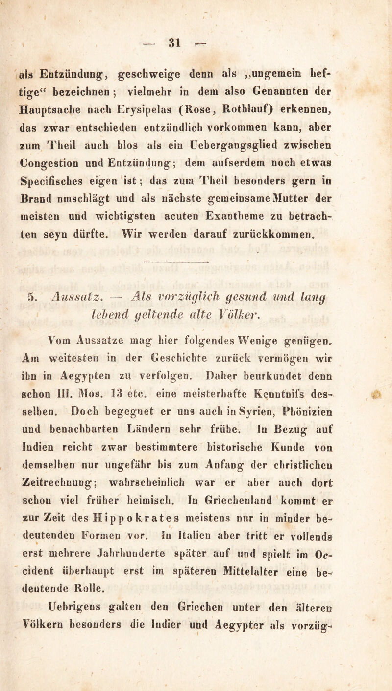 als Entzündung, geschweige denn als ,,ungemein hef- tige“ bezeichnen ; vielmehr in dem also Genannten der Hauptsache nach Erysipelas (Rose, Rothlauf) erkennen, das zwar entschieden entzündlich Vorkommen kann, aber zum Theil auch blos als ein Uebergangsglied zwischen Congestion und Entzündung; dem aufserdem noch etwas Speoifisches eigen ist; das zum Theil besonders gern in Brand nmschlägt und als nächste gemeinsame Mutter der meisten und wichtigsten acuten Exantheme zu betrach- ten seyn dürfte. Wir werden darauf zurückkommen. 5. Aussatz. — Als vorzüglich gesund und lang lebend geltende alte Völker. Vom Aussatze mag hier folgendes Wenige genügen. Am weitesten in der Geschichte zurück vermögen wir ihn in Aegypten zu verfolgen. Daher beurkundet denn schon 111. Mos. 13 etc. eine meisterhafte Kenntoifs des- selben. Doch begegnet er uns auch in Syrien, Phönizien und benachbarten Ländern sehr frühe. In Bezug1 auf Indien reicht zwar bestimmtere historische Kunde von demselben nur ungefähr bis zum Anfang der christlichen Zeitrechnung; wahrscheinlich war er aber auch dort schon viel früher heimisch. In Griechenland kommt er zurZeit des H i p p o k r a t e s meistens mir in minder be- deutenden Formen vor. In Italien aber tritt er vollends erst mehrere Jahrhunderte später auf und spielt im Oc- cident überhaupt erst im späteren Mittelalter eine be- deutende Rolle. Uebrigens galten den Griechen unter den älteren Völkern besonders die Indier und Aegypter als vorzüg-