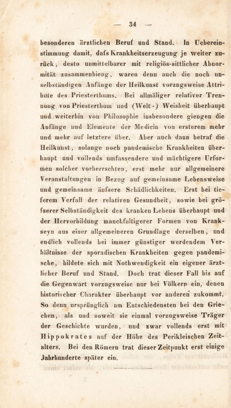 besonderen ärztlichen Beruf und Stand. In Ueberein- stimmung damit, dafs Krankheitserzeugung je weiter zu- rück , desto unmittelbarer mit religiös-sittlicher Abnor- mität zusammenhieog, waren denn auch die noch un- selbständigen Anfänge der Heilkunst vorzugsweise Attri- bute des Priesterthums. Bei allmäliger relativer Tren- nung von Priesterthum und (Welt-) Weisheit überhaupt und weiterhin von Philosophie insbesondere giengen die Anfänge und Elemente der Medicin von ersterem mehr und mehr auf letztere über. Aber auch dann betraf die Heilkunst, solange noch pandemische Krankheiten über- haupt und vollends umfassendere und mächtigere Urfor- men solcher vorherrschten, erst mehr nur allgemeinere Veranstaltungen in Bezug auf gemeinsame Lebensweise und gemeinsame äufsere Schädlichkeiten. Erst bei tie- ferem Verfall der relativen Gesundheit, sowie bei grö- fserer Selbständigkeit des kranken Lebens überhaupt und der Hervorbildung manchfaltigerer Formen von Krank- seyn aus einer allgemeineren Grundlage derselben, und endlich vollends hei immer günstiger werdendem Ver- hältnisse der sporadischen Krankheiten gegen pandemi- sche, bildete sich mit Nothwendigkeit ein eigener ärzt- licher Beruf und Stand. Doch trat dieser Fall bis auf die Gegenwart vorzugsweise nur bei Völkern ein, denen historischer Charakter überhaupt vor anderen zukommt. So denn ursprünglich am Entschiedensten bei den Grie- chen, als und soweit sie einmal vorzugsweise Träger der Geschichte wurden, und zwar vollends erst mit Hippokrates auf der Höhe des Perikleischen Zeit- alters. Bei den Römern trat dieser Zeitpunkt erst einige Jahrhunderte später ein.