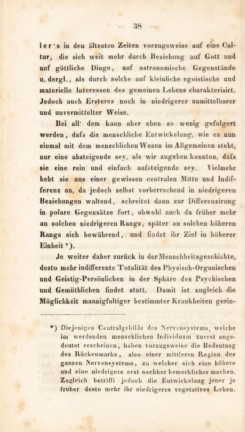 — 38 — 1 e r ’ s in den ältesten Zeiten vorzugsweise auf eine Cul- tur, die sich weit mehr durch Beziehung auf Gott und auf göttliche Dinge, auf astronomische Gegenstände u. dergl., als durch solche auf kleinliche egoistische und materielle Interessen des gemeinen Lebens charakterisirt. Jedoch auch Ersteres noch in niedrigerer unmittelbarer und unvermittelter Weise. Bei all’ dem kann aber eben so wenig gefolgert werden, dafs die menschliche Entwickelung, wie es nun einmal mit dem menschlichen Wesen im Allgemeinen steht, nur eine absteigende sey, als wir zugeben konnten, dafs sie eine rein und einfach aufsteigende sey. Vielmehr hebt sie aus einer gewissen centralen Mitte und Indif- ferenz an, da jedoch selbst vorherrschend in niedrigeren Beziehungen waltend, schreitet dann zur Differenzirung in polare Gegensätze fort, obwohl auch da früher mehr an solchen niedrigeren Rangs, später an solchen höheren Rangs sich bewährend, und findet ihr Ziel in höherer Einheit ö). Je weiter daher zurück in der Menschheitsgeschichte, desto mehr indifferente Totalität des Physisch-Organischen und Geistig-Persönlichen in der Sphäre des Psychischen und Gemüthlichen findet statt. Damit ist zugleich die Möglichkeit mannigfaltiger bestimmter Krankheiten gerin- *) Diejenigen Centralgebilde des Nervensystems, welche im werdenden menschlichen Individuum zuerst ange- dentet erscheinen, haben vorzugsweise die Bedeutung des Rückenmarks, also einer mittleren Region des ganzen Nervensystems, zu welcher sich eine höhere und eine niedrigere erst nachher bemerklicher machen. Zugleich betrifft jedoch die Entwickelung jener je früher desto mehr ihr niedrigeres vegetatives Leben.