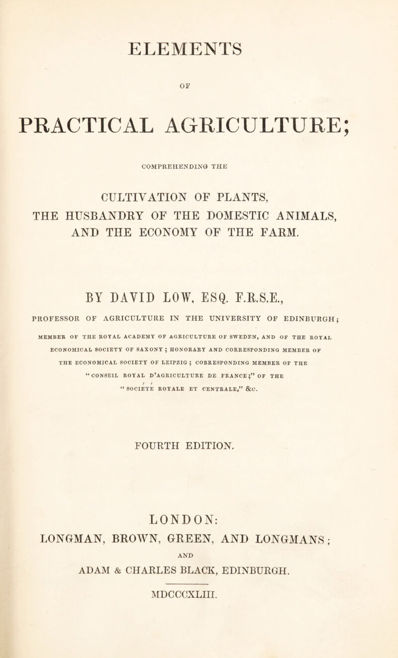 OF PRACTICAL AGRICULTURE COMPREHENDING THE CULTIVATION OF PLANTS, THE HUSBANDRY OF THE DOMESTIC ANIMALS, AND THE ECONOMY OF THE FARM. BY DAVID LOW, ESQ, F.R.S.E., PROFESSOR OF AGRICULTURE IN THE UNIVERSITY OF EDINBURGH; MEMBER OF THE ROYAL ACADEMY OF AGRICULTURE OF SWEDEN, AND OF THE ROYAL ECONOMICAL SOCIETY OF SAXONY; HONORARY AND CORRESPONDING MEMBER OF THE ECONOMICAL SOCIETY OF LEIPZIG; CORRESPONDING MEMBER OF THE “CONSEIL ROYAL D’AGRICULTURE DE FRANCE;” OF THE / t 44 SOCIETE ROYALE ET CENTRALE,” &U. FOURTH EDITION. LONDON: LONGMAN, BROWN, GREEN, AND LONGMANS; AND ADAM & CHARLES BLACK, EDINBURGH. MDCCCXLIII.