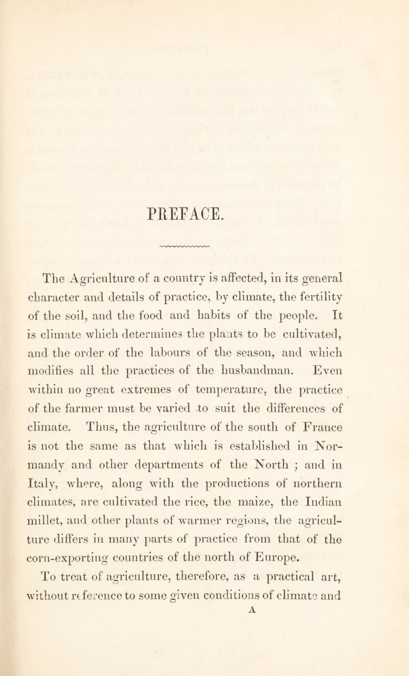 PREFACE, The Agriculture of a country is affected, in its general character and details of practice, by climate, the fertility of the soil, and the food and habits of the people. It is climate which determines the plants to be cultivated, and the order of the labours of the season, and which modifies all the practices of the husbandman. Even within no great extremes of temperature, the practice of the farmer must be varied to suit the differences of climate. Thus, the agriculture of the south of France is not the same as that which is established in Nor¬ mandy and other departments of the North ; and in Italy, where, along with the productions of northern climates, are cultivated the rice, the maize, the Indian millet, and other plants of warmer regions, the agricul¬ ture differs in many parts of practice from that of the corn-exporting countries of the north of Europe. To treat of agriculture, therefore, as a practical art, without reference to some given conditions of climate and A