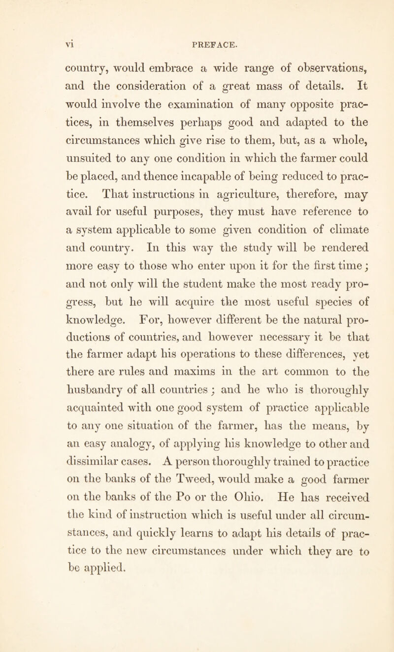 country, would embrace a wide range of observations, and the consideration of a great mass of details. It would involve the examination of many opposite prac¬ tices, in themselves perhaps good and adapted to the circumstances which give rise to them, but, as a whole, unsuited to any one condition in which the farmer could be placed, and thence incapable of being reduced to prac¬ tice. That instructions in agriculture, therefore, may avail for useful purposes, they must have reference to a system applicable to some given condition of climate and country. In this way the study will be rendered more easy to those who enter upon it for the first time; and not only will the student make the most ready pro¬ gress, but he will acquire the most useful species of knowledge. For, however different be the natural pro¬ ductions of countries, and however necessary it be that the farmer adapt his operations to these differences, yet there are rules and maxims in the art common to the husbandry of all countries ; and he who is thoroughly acquainted with one good system of practice applicable to any one situation of the farmer, has the means, by an easy analogy, of applying his knowledge to other and dissimilar cases. A person thoroughly trained to practice on the banks of the Tweed, would make a good farmer on the banks of the Po or the Ohio. He has received the kind of instruction which is useful under all circum¬ stances, and quickly learns to adapt his details of prac¬ tice to the new circumstances under which they are to be applied.