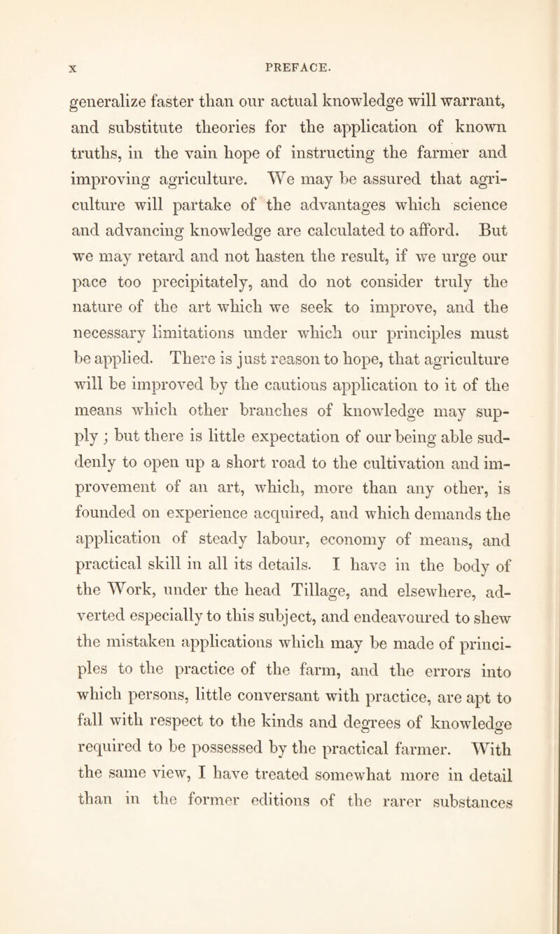 generalize faster than our actual knowledge will warrant, and substitute theories for the application of known truths, in the vain hope of instructing the farmer and improving agriculture. We may he assured that agri¬ culture will partake of the advantages which science and advancing knowledge are calculated to afford. But wre may retard and not hasten the result, if we urge our pace too precipitately, and do not consider truly the nature of the art which we seek to improve, and the necessary limitations under which our principles must he applied. There is just reason to hope, that agriculture will be improved by the cautious application to it of the means which other branches of knowledge may sup¬ ply ; but there is little expectation of our being able sud¬ denly to open up a short road to the cultivation and im¬ provement of an art, which, more than any other, is founded on experience acquired, and which demands the application of steady labour, economy of means, and practical skill in all its details. I have in the body of the Work, under the head Tillage, and elsewhere, ad¬ verted especially to this subject, and endeavoured to shew the mistaken applications which may be made of princi¬ ples to the practice of the farm, and the errors into which persons, little conversant with practice, are apt to fall with respect to the kinds and degrees of knowledge required to be possessed by the practical farmer. With the same view, I have treated somewhat more in detail than in the former editions of the rarer substances