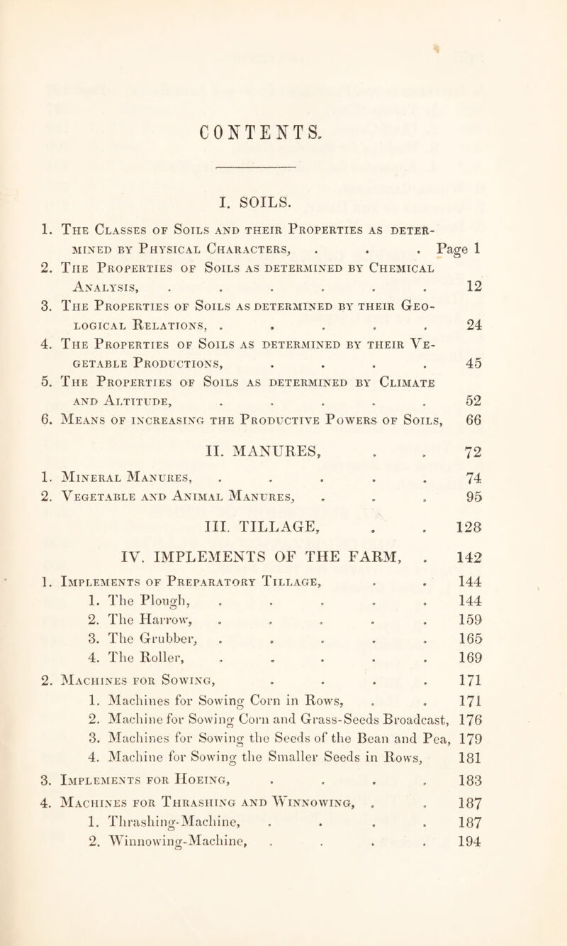 CONTENTS I. SOILS. 1. The Classes of Soils and their Properties as deter¬ mined by Physical Characters. . . . Page 1 2. The Properties of Soils as determined by Chemical Analysis, . . . . . .12 3. The Properties of Soils as determined by their Geo¬ logical Relations, 24 4. The Properties of Soils as determined by their Ve¬ getable Productions, .... 45 5. The Properties of Soils as determined by Climate and Altitude, ..... 52 6. Means of increasing the Productive Powers of Soils, 66 II. MANURES, . , 72 1. Mineral Manures, ..... 74 2. Vegetable and Animal Manures, ... 95 III. TILLAGE, . . 128 IV. IMPLEMENTS OF THE FARM, . 142 1. Implements of Preparatory Tillage, . . 144 1. The Plough, ..... 144 2. The Harrow, . . . . .159 3. The Grubber, . * . . .165 4. The Roller, . . . . .169 2. Machines for Sowing, . . . .171 1. Machines for Sowing Corn in Rows, . . 171 2. Machine for Sowing Corn and Grass-Seeds Broadcast, 176 3. Machines for Sowing the Seeds of the Bean and Pea, 179 4. Machine for Sowing the Smaller Seeds in Rows, 181 3. Implements for Hoeing, . . . .183 4. Machines for Thrashing and Winnowing, . . 187 1. Thrashing-Machine, .... 187 2. Winnowing-Machine, .... 194 o