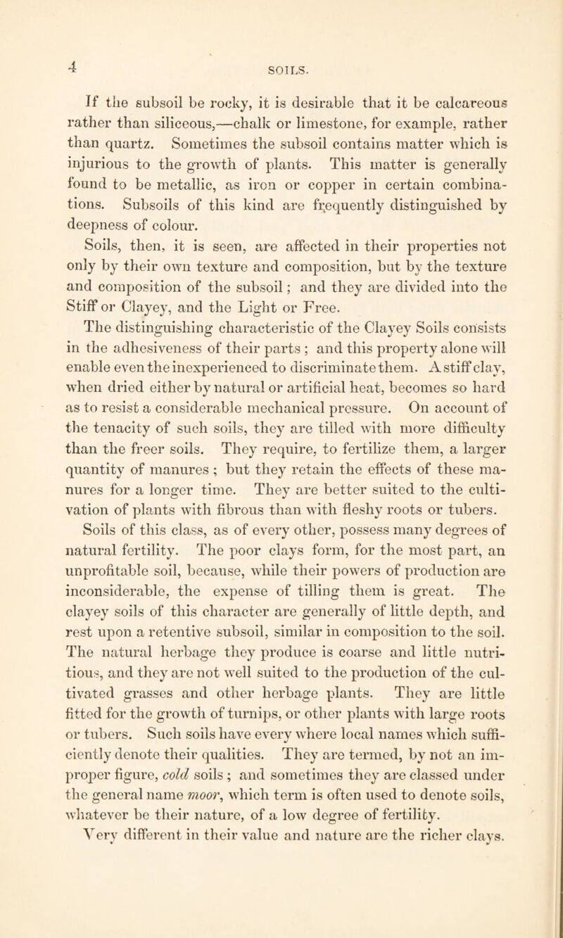 If the subsoil be rocky, it is desirable that it be calcareous rather than siliceous,—chalk or limestone, for example, rather than quartz. Sometimes the subsoil contains matter which is injurious to the growth of plants. This matter is generally found to be metallic, as iron or copper in certain combina¬ tions. Subsoils of this kind are frequently distinguished by deepness of colour. Soils, then, it is seen, are affected in their properties not only by their own texture and composition, but by the texture and composition of the subsoil; and they are divided into the Stiff or Clayey, and the Light or Free. The distinguishing characteristic of the Clayey Soils consists in the adhesiveness of their parts ; and this property alone will enable even the inexperienced to discriminate them. A stiff clay, when dried either by natural or artificial heat, becomes so hard as to resist a considerable mechanical pressure. On account of the tenacity of such soils, they are tilled with more difficulty than the freer soils. They require, to fertilize them, a larger quantity of manures ; but they retain the effects of these ma¬ nures for a longer time. They are better suited to the culti¬ vation of plants with fibrous than with fleshy roots or tubers. Soils of this class, as of every other, possess many degrees of natural fertility. The poor clays form, for the most part, an unprofitable soil, because, while their powers of production are inconsiderable, the expense of tilling them is great. The clayey soils of this character are generally of little depth, and rest upon a retentive subsoil, similar in composition to the soil. The natural herbage they produce is coarse and little nutri¬ tious, and they are not well suited to the production of the cul¬ tivated grasses and other herbage plants. They are little fitted for the growth of turnips, or other plants with large roots or tubers. Such soils have every where local names which suffi¬ ciently denote their qualities. They are termed, by not an im¬ proper figure, cold soils ; and sometimes they are classed under the general name moor, which term is often used to denote soils, whatever be their nature, of a low degree of fertility. Very different in their value and nature are the richer clays.