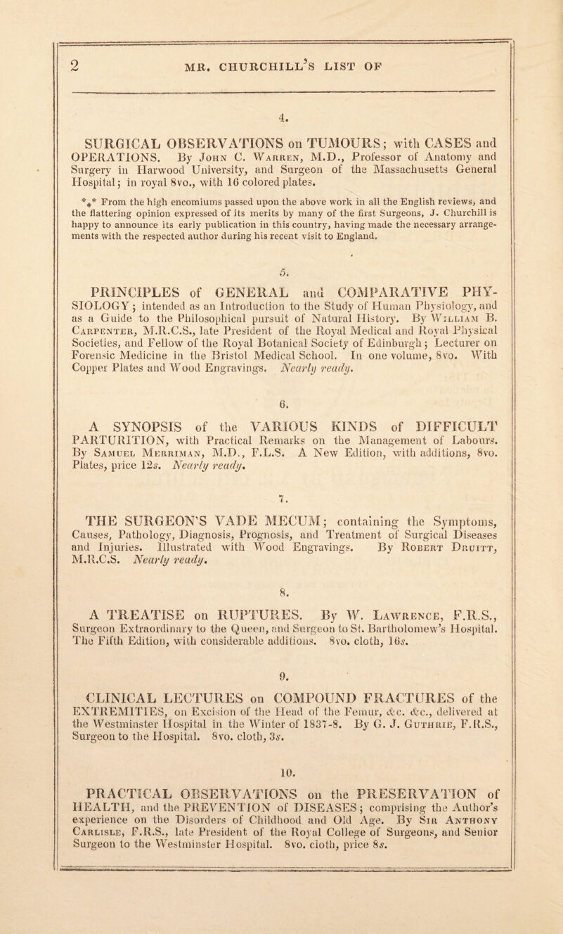 4. SURGICAL OBSERVATIONS on TUMOURS; with CASES and OPERATIONS. By John C. Warren, M.D., Professor of Anatomy and Surgery in Harwood University, and Surgeon of the Massachusetts General Hospital; in royal 8vo., with 16 colored plates. From the high encomiums passed upon the above work in all the English reviews, and the flattering opinion expressed of its merits by many of the first Surgeons, J. Churchill is happy to announce its early publication in this country, having made the necessary arrange¬ ments with the respected author during his recent visit to England. 5. PRINCIPLES of GENERAL and COMPARATIVE PHY¬ SIOLOGY ; intended as an Introduction to the Study of Human Physiology, and as a Guide to the Philosophical pursuit of Natural Histoiy. By William B. Carpenter, M.R.C.S., late President of the Royal Medical and Royal Physical Societies, and Fellow of the Royal Botanical Society of Edinburgh; Lecturer on Forensic Medicine in the Bristol Medical School. In one volume, 8vo. With Copper Plates and Wood Engravings. Nearly ready. 6. A SYNOPSIS of the VARIOUS KINDS of DIFFICULT PARTURITION, with Practical Remarks on the Management of Labours. By Samuel Merriman, M.D., F.L.S. A New Edition, with additions, 8vo. Plates, price 12s. Nearly ready. 7. THE SURGEON’S VADE MECUM; containing the Symptoms, Causes, Pathology, Diagnosis, Prognosis, and Treatment of Surgical Diseases and Injuries. Illustrated with Wood Engravings. By Robert Druitt, M.R.C.S. Nearly ready. 8. A TREATISE on RUPTURES. By W. Lawrence, F.R.S., Surgeon Extraordinary to the Queen, and Surgeon to St. Bartholomew’s Hospital. The Fifth Edition, with considerable additions. 8vo. cloth, 16,?. 9. CLINICAL LECTURES on COMPOUND FRACTURES of the EXTREMITIES, on Excision of the Head of the Femur, etc. &c., delivered at the Westminster Hospital in the Winter of 1837-8. By G. J. Guthrie, F.R.S., Surgeon to the Hospital. 8vo. cloth, 3,?. PRACTICAL OBSERVATIONS on the PRESERVATION of HEALTFI, and the PREVENTION of DISEASES; comprising the Author’s experience on the Disorders of Childhood and Old Age. By Sir Anthony Carlisle, F.R.S., late President of the Royal College of Surgeons, and Senior Surgeon to the Westminster Hospital. 8vo. cloth, price 8$.