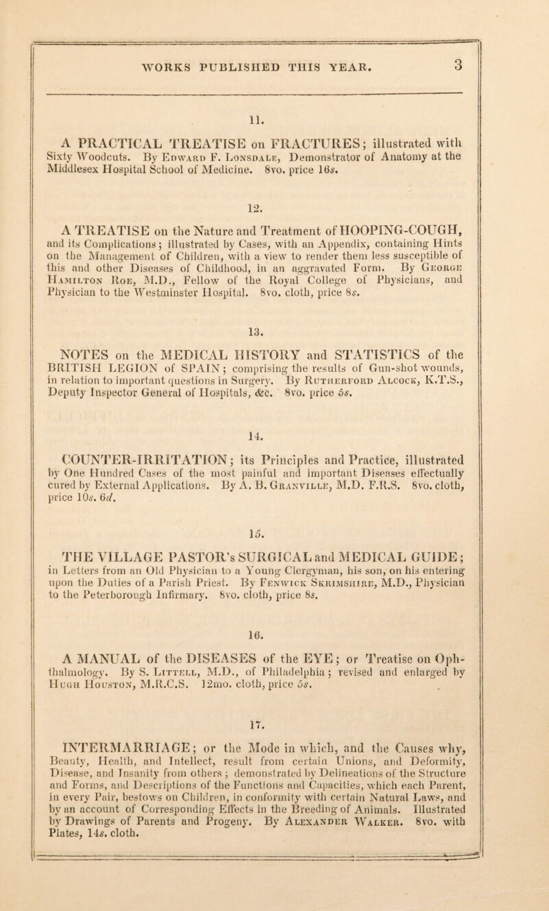 11. A PRACTICAL TREATISE on FRACTURES; illustrated with Sixty Woodcuts. By Edward F. Lonsdale, Demonstrator of Anatomy at the Middlesex Hospital School of Medicine. 8vo. price 16s. 12. A TREATISE on the Nature and Treatment of HOOPING-COUGH, and its Complications; illustrated by Cases, with an Appendix, containing Hints on the Management of Children, with a view to render them less susceptible of this and other Diseases of Childhood, in an aggravated Form. By George Hamilton Roe, M.D., Fellow of the Royal College of Physicians, and Physician to the Westminster Hospital. 8vo. cloth, price 8s. 13. NOTES on the MEDICAL HISTORY and STATISTICS of the BRITISH LEGION of SPAIN; comprising the results of Gun-shot wounds, in relation to important questions in Surgery. By Rutherford Alcock, K.T.S., Deputy Inspector General of Hospitals, &c. 8vo. price 5s. 14. COUNTER-IRRITATION; its Principles and Practice, illustrated by One Hundred Cases of the most painful and important Diseases effectually cured by External Applications. By A. B. Granville, M.D. F.R.S. 8vo. cloth, price 10s. Gd. 15. THE VILLAGE PASTOR’s SURGICAL and MEDICAL GUIDE; in Letters from an Old Physician to a Young Clergyman, his son, on his entering upon the Duties of a Parish Priest. By Fenwick Skrimshire, M.D., Physician to the Peterborough Infirmary. 8vo. cloth, price 8s. 16. A MANUAL of the DISEASES of the EYE; or Treatise on Oph¬ thalmology. By S. Littell, M.D., of Philadelphia; revised and enlarged by Hugh IIouston, M.ILC.S. 12mo. cloth, price 5s. 17. INTERMARRIAGE; or the Mode in which, and the Causes why, Beauty, Health, and Intellect, result from certain Unions, and Deformity, Disease, and Insanity from others ; demonstrated by Delineations of the Structure and Forms, and Descriptions of the Functions and Capacities, which each Parent, in every Pair, bestows on Children, in conformity with certain Natural Laws, and by an account of Corresponding Effects in the Breeding of Animals. Illustrated by Drawings of Parents and Progeny. By Alexander Walker. 8vo. with Plates, 14s. cloth.