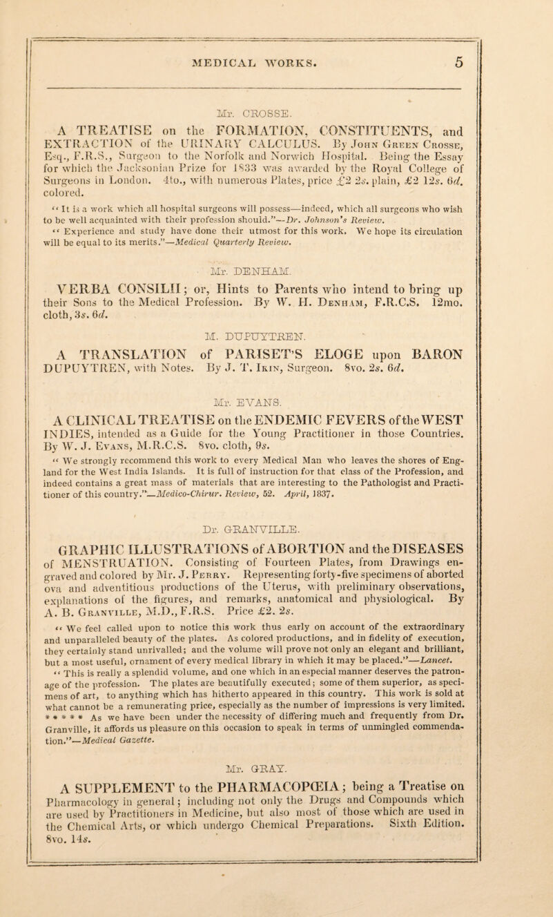 Mr. CROSSE. A TREATISE on the FORMATION, CONSTITUENTS, and EXTRACTION of the URINARY CALCULUS. By John Green Crosse, Esq., F.R.S., Surgeon to the Norfolk and Norwich Hospital. Being the Essay for which the .Jacksonian Prize for 1833 was awarded by the Royal College of Surgeons in London. 4to., with numerous Plates, price £2 2s. plain, £2 12s. (id. colored. “ It is a work which all hospital surgeons will possess—indeed, which all surgeons who wish to be well acquainted with their profession should.”—Dr. Johnson's Review. “ Experience and study have done their utmost for this work. We hope its circulation will be equal to its merits.”—Medical Quarterly Review. Mr. DENHAM. VERBA CONSILII; or. Hints to Parents who intend to bring up their Sons to the Medical Profession. By W. H. Denham, F.R.C.S. 12mo. cloth, 3a\ 6d. M. DUPUYTREN. A TRANSLATION of PARISET’S ELOGE upon BARON DUPUYTREN, with Notes. By J. T. Ikin, Surgeon. 8vo. 2s. 6d. Mr. EVANS. A CLINICAL TREATISE on the ENDEMIC FEVERS of the WEST INDIES, intended as a Guide for the Young Practitioner in those Countries. By W. J. Evans, M.R.C.S. 8vo. cloth, 9s. “ We strongly recommend this work to every Medical Man who leaves the shores of Eng¬ land for the West, India Islands. It is full of instruction for that class of the Profession, and indeed contains a great mass of materials that are interesting to the Pathologist and Practi¬ tioner of this country.”—Medico-Chirur. Review, 52. April, 1837. Dr. GRANVILLE. GRAPHIC ILLUSTRATIONS of ABORTION and the DISEASES of MENSTRUATION. Consisting of Fourteen Plates, from Drawings en¬ graved and colored by Air. J. Perry. Representing forty-five specimens of aborted ova and adventitious productions of the Uterus, with preliminary observations, explanations of the figures, and remarks, anatomical and physiological. By A. B. Granville, M.D., F.R.S. Price £2. 2s. “ We feel called upon to notice this work thus early on account of the extraordinary and unparalleled beauty of the plates. As colored productions, and in fidelity of execution, they certainly stand unrivalled; and the volume will prove not only an elegant and brilliant, but a most useful, ornament of every medical library in which it may be placed.”—Lancet. “ This is really a splendid volume, and one which in an especial manner deserves the patron¬ age of the profession. The plates are beautifully executed; some of them superior, as speci¬ mens of art, to anything which has hitherto appeared in this country. This work is sold at what cannot he a remunerating price, especially as the number of impressions is very limited. * # * * * As we have been under the necessity of differing much and frequently from Dr. Granville, it affords us pleasure on this occasion to speak in terms of unmingled commenda¬ tion.”—Medical Gazette. Mr. GRAY. A SUPPLEMENT to the PHARMACOPOEIA; being a Treatise on Pharmacology in general; including not only the Drugs and Compounds which are used by Practitioners in Medicine, but also most oi those w'hich are used in the Chemical Arts, or which undergo Chemical Preparations. Sixth Edition. 8vo. 14*’.