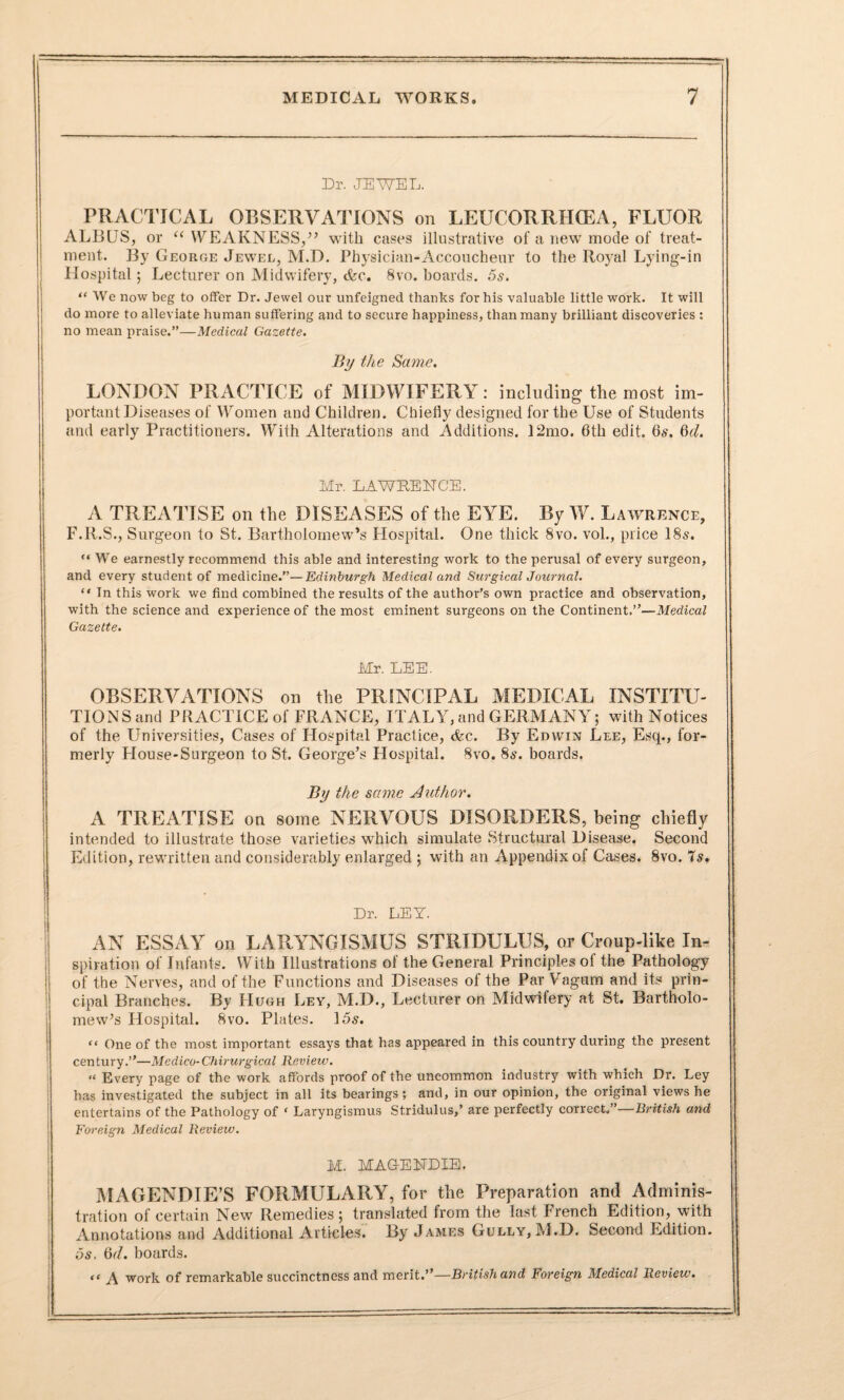 Dr. JEWEL. PRACTICAL OBSERVATIONS on LEUCORRIICEA, FLUOR ALBUS, or “ WEAKNESS/’ with cases illustrative of a new mode of treat¬ ment. By George Jewel, M.D. Physician-Accoucheur to the Royal Lying-in Hospital; Lecturer on Midwifery, <fcc. 8vo. hoards. 5s. “ We now beg to offer Dr. Jewel our unfeigned thanks for his valuable little work. It will do more to alleviate human suffering and to secure happiness, than many brilliant discoveries : no mean praise.”—Medical Gazette. By the Same. LONDON PRACTICE of MIDWIFERY: including the most im¬ portant Diseases of Women and Children. Chiefly designed for the Use of Students and early Practitioners. With Alterations and Additions. 12mo. 6th edit. 6s. 6cl. Mr. LAWRENCE. A TREATISE on the DISEASES of the EYE. By W. Lawrence, F.R.S., Surgeon to St. Bartholomew’s Hospital. One thick 8vo. vol., price 18s. “ We earnestly recommend this able and interesting work to the perusal of every surgeon, and every student of medicine.”—Edinburgh Medical and Surgical Journal. “ In this work we find combined the results of the author’s own practice and observation, with the science and experience of the most eminent surgeons on the Continent.”—Medical Gazette. Mr. LEE. OBSERVATIONS on the PRINCIPAL MEDICAL INSTITU¬ TION Sand PRACTICE of FRANCE, ITALY, and GERMANY; with Notices of the Universities, Cases of Hospital Practice, cfec. By Edwin Lee, Esq., for¬ merly House-Surgeon to St. George’s Hospital. 8vo. 8s. boards. By the same Author. A TREATISE on some NERVOUS DISORDERS, being chiefly intended to illustrate those varieties which simulate Structural Disease. Second Edition, rewritten and considerably enlarged ; with an Appendix of Cases. 8vo. 7s. Dr. LEY. AN ESSAY on LARYNGISMUS STRIDULUS, or Croup-like In¬ spiration of Infants. With Illustrations of the General Principles of the Pathology of the Nerves, and of the Functions and Diseases of the Par Vagum and its prin¬ cipal Branches. By Hugh Ley, M.D., Lecturer on Midwifery at St. Bartholo¬ mew’s Hospital. 8vo. Plates. 15s. “ One of the most important essays that has appeared in this country during the present century.”—Medico-Chirurgical Review. “ Every page of the work affords proof of the uncommon industry with which Dr. Ley has investigated the subject in all its bearings ; and, in our opinion, the original views he entertains of the Pathology of ‘ Laryngismus Stridulus,’ are perfectly correct.”—British and Foreign Medical Review. M. MAG-ENDIE. MAGENDIE’S FORMULARY, for the Preparation and Adminis¬ tration of certain New Remedies; translated from the last French Edition, with Annotations and Additional Articles. By James Gully, M.D. Second Edition. 5s. 6d. boards. “ A work of remarkable succinctness and merit.”—British and Foreign Medical Review.