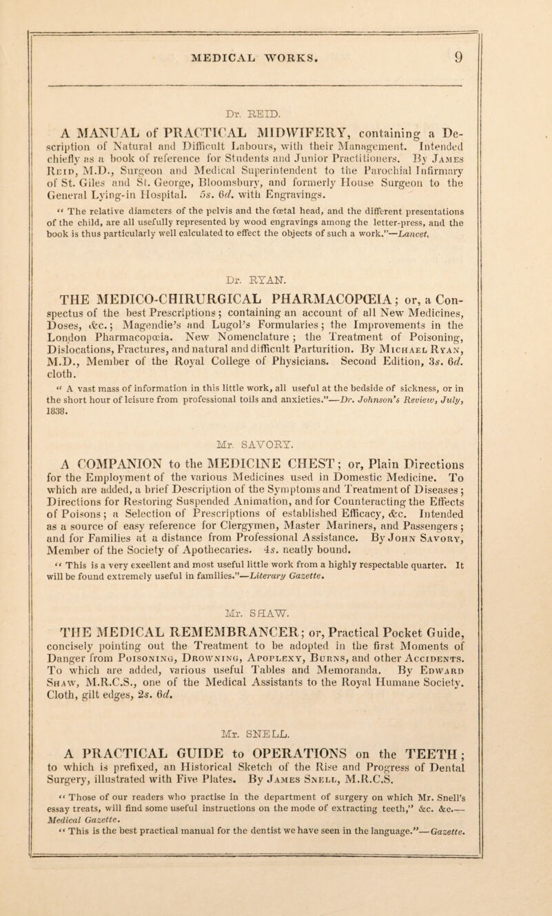 Dr. REID. A MANUAL of PRACTICAL MIDWIFERY, containing a De¬ scription of Natural and Difficult Labours, with their Management. Intended chiefly as a book of reference for Students and Junior Practitioners. By James Reid, M.D., Surgeon and Medical Superintendent to the Parochial Infirmary of St. Giles and Sr. George, Bloomsbury, and formerly House Surgeon to the General Lying-in Hospital. 5s. 6d. with Engravings. “ The relative diameters of the pelvis and the foetal head, and the different presentations of the child, are all usefully represented by wood engravings among the letter-press, and the book is thus particularly well calculated to effect the objects of such a work.”—Lancet, Dr. RYAN. THE MEDICO-CHIRURGICAL PHARMACOPCEIA; or, a Con¬ spectus of the best Prescriptions ; containing an account of all New Medicines, Doses, ifec.; Magendie’s and Lugol’s Formularies; the Improvements in the London Pharmacopoeia. New Nomenclature; the Treatment of Poisoning, Dislocations, Fractures, and natural and difficult Parturition. By Michael Ryan, M.D., Member of the Royal College of Physicians. Second Edition, 3*'. 6d. cloth. “ A vast mass of information in this little work, all useful at the bedside of sickness, or in the short hour of leisure from professional toils and anxieties.”—Dr. Johnson's Review, July, 1838. Mr. SAVORY. A COMPANION to the MEDICINE CHEST; or. Plain Directions for the Employment of the various Medicines used in Domestic Medicine. To which are added, a brief Description of the Symptoms and Treatment of Diseases ; Directions for Restoring Suspended Animation, and for Counteracting the Effects of Poisons; a Selection of Prescriptions of established Efficacy, &c. Intended as a source of easy reference for Clergymen, Master Mariners, and Passengers; and for Families at a distance from Professional Assistance. By John Savory, Member of the Society of Apothecaries. 4a. neatly bound. “ This is a very excellent and most useful little work from a highly respectable quarter. It will be found extremely useful in families.”—Literary Gazette. Mr. S HAW. THE MEDICAL REMEMBRANCER; or, Practical Pocket Guide, concisely pointing out the Treatment to be adopted in the first Moments of Danger from Poisoning, Drowning, Apoplexy, Burns, and other Accidents. To which are added, various useful Tables and Memoranda. By Edward Shaw, M.R.C.S., one of the Medical Assistants to the Royal Humane Society. Cloth, gilt edges, 2s. 6d. Mr. SNELL. A PRACTICAL GUIDE to OPERATIONS on the TEETH; to which is prefixed, an Historical Sketch of the Rise and Progress of Dental Surgery, illustrated with Five Plates. By James Snell, M.R.C.S. “ Those of our readers who practise in the department of surgery on which Mr. Snell’s essay treats, will find some useful instructions on the mode of extracting teeth,” &c. &c.— Medical Gazette. “ This is the best practical manual for the dentist we have seen in the language.”—Gazette.