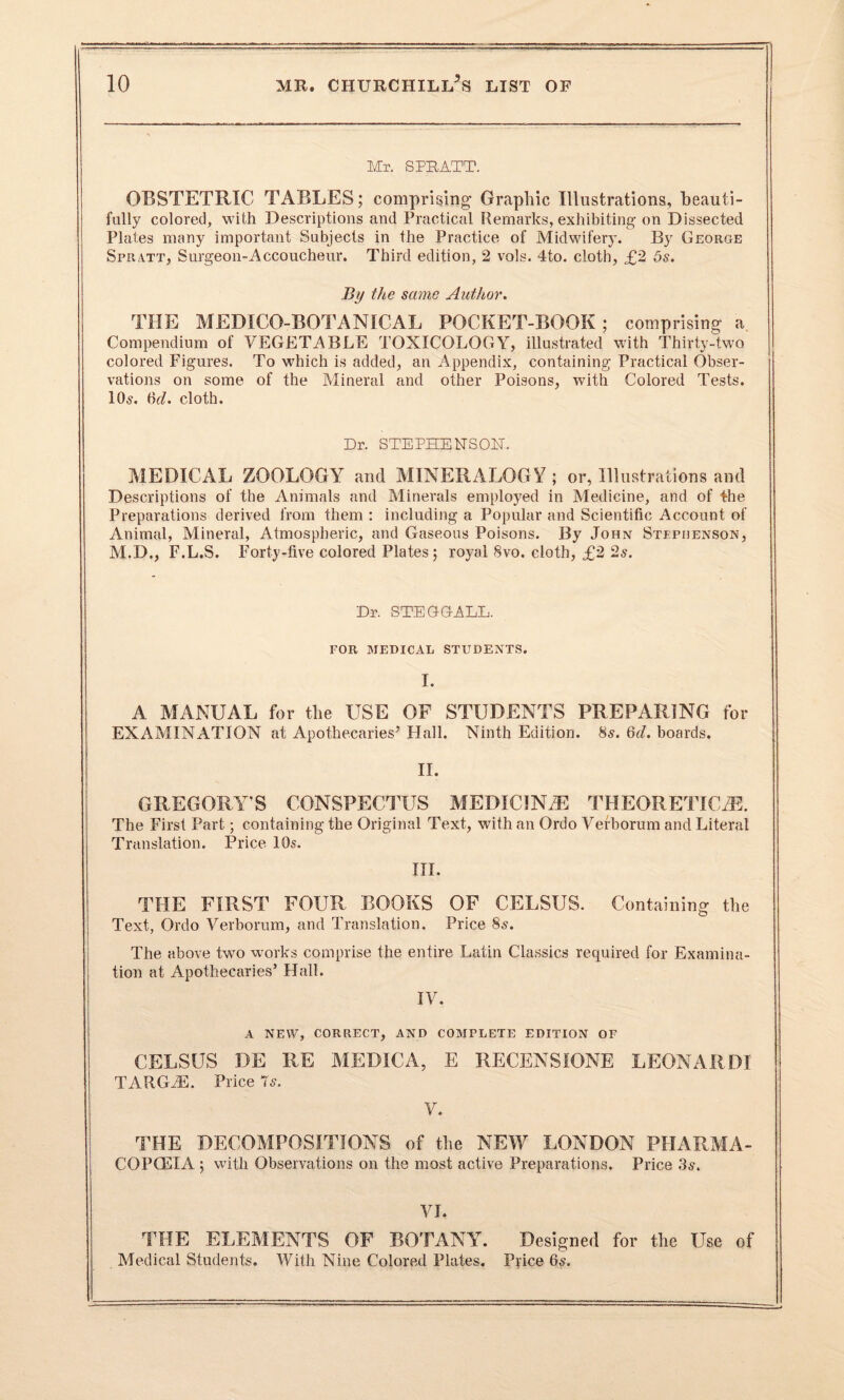 Mr. SPRATT. OBSTETRIC TABLES; comprising Graphic Illustrations, beauti¬ fully colored, with Descriptions and Practical Remarks, exhibiting on Dissected Plates many important Subjects in the Practice of Midwifery. By George Spratt, Surgeon-Accoucheur. Third edition, 2 vols. 4to. cloth, £2 5s. By the same Author. THE MEDICO-BOTANICAL POCKET-BOOK; comprising a Compendium of VEGETABLE TOXICOLOGY, illustrated with Thirty-two colored Figures. To which is added, an Appendix, containing Practical Obser¬ vations on some of the Mineral and other Poisons, with Colored Tests. 10s. 6^. cloth. Dr. STEPHENS OPT. MEDICAL ZOOLOGY and MINERALOGY ; or, Illustrations and Descriptions of the Animals and Minerals employed in Medicine, and of the Preparations derived from them : including a Popular and Scientific Account of Animal, Mineral, Atmospheric, and Gaseous Poisons. By John Stephenson, M.D., F.L.S. Forty -five colored Plates ; royal 8vo. cloth, £2 2s. Dr. STEG-G-ALL. FOR MEDICAL STUDENTS. I. A MANUAL for the USE OF STUDENTS PREPARING for EXAMINATION at Apothecaries’ Hall. Ninth Edition. 8s. 6d. boards. II. GREGORY’S CONSPECTUS MEDIC1NAE THEORETICAL The First Part; containing the Original Text, with an Ordo Verborum and Literal Translation. Price 10s. III. THE FIRST FOUR BOOKS OF CELSUS. Containing the Text, Ordo Verborum, and Translation. Price 8s. The above two works comprise the entire Latin Classics required for Examina¬ tion at Apothecaries’ Hall. IV. A NEW, CORRECT, AND COMPLETE EDITION OF CELSUS DE RE MEDIC A, E RECENSIONS LEONARD! TARGiE. Price 7s. V. THE DECOMPOSITIONS of the NEW LONDON PHARMA¬ COPOEIA ; with Observations on the most active Preparations. Price 3s. VI. THE ELEMENTS OF BOTANY. Designed for the Use of Medical Students. With Nine Colored Plates. Price 6«.
