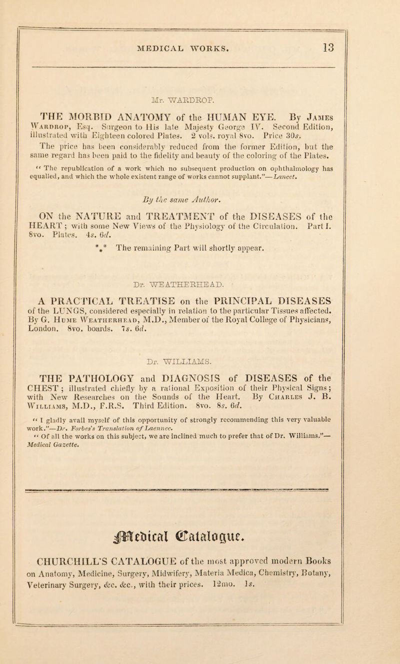 Mr. WARDROP. THE MORBID ANATOMY of the HUMAN EYE. By James Wardbop, Esq. Surgeon to His late Majesty George IV. Second Edition, illustrated with Eighteen colored Plates. 2 vols. royal 8vo. Price 30s. The price has been considerably reduced from the former Edition, but the same regard has been paid to the fidelity and beauty of the coloring of the Plates. tf The republication of a work which no subsequent production on ophthalmology has equalled, and which the whole existent range of works cannot supplant.”—Lancet. By the same Author. ON the NATURE and TREATMENT of the DISEASES of the HEART ; with some New Views of the Physiology of tiie Circulation. Parti. 8vo. Plates. 4s. Gd. *#* The remaining Part will shortly appear. Dr. WEATHERHEAD. A PRACTICAL TREATISE on the PRINCIPAL DISEASES of the LUNGS, considered especially in relation to the particular Tissues affected. By G. Hume Weatiierhead, M.D., Member of the Royal College of Physicians, London. 8vo. boards, is. Gd. Dr. WILLIAMS. THE PATHOLOGY and DIAGNOSIS of DISEASES of the CHEST; illustrated chiefly by a rational Exposition of their Physical Signs; with New Researches on the Sounds of the Heart. By Charles J. B. Williams, M.D., F.R.S. Third Edition. 8vo. 8s. Gd. “ I gladly avail myself of this opportunity of strongly recommending this very valuable work.”—Dr. Forbes's Translation of Laennec. “ Of all the works on this subject, we are inclined much to prefer that of Dr. Williams.”— Medical Gazette. JWrticat Catalogue. CHURCHILL S CATALOGUE of the most approved modern Books on Anatomy, Medicine, Surgery, Midwifery, Materia Medica, Chemistry, Botany, Veterinary Surgery, <fcc. &c., with their prices. 12nio. Is.