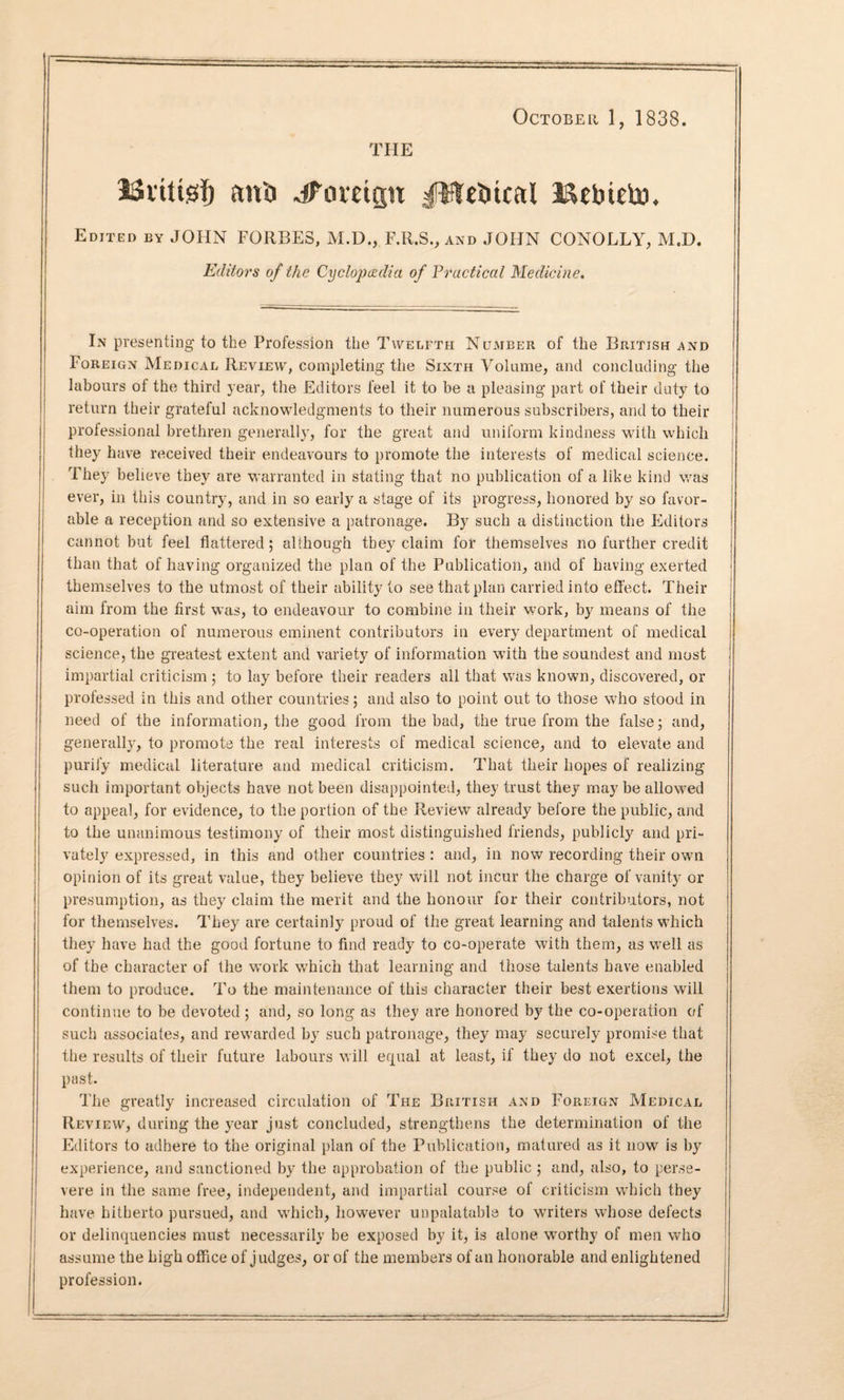 October 1, 1838. THE JSittisfj anti dPomgu JWeincal Bebteto, Edited by JOHN FORBES, M.D., F.R.S., and JOHN CONOLLY, M.D. Editors of the Cyclopedia of Practical Medicine. In presenting to the Profession the Twelfth Number of the British .and Foreign Medical Review, completing the Sixth Volume, and concluding the labours of the third year, the Editors feel it to be a pleasing part of their duty to return their grateful acknowledgments to their numerous subscribers, and to their professional brethren generally, for the great and uniform kindness with which they have received their endeavours to promote the interests of medical science. They believe they are warranted in stating that no publication of a like kind was ever, in this country, and in so early a stage of its progress, honored by so favor¬ able a reception and so extensive a patronage. By such a distinction the Editors cannot but feel flattered; although they claim for themselves no further credit than that of having organized the plan of the Publication, and of having exerted themselves to the utmost of their ability to see that plan carried into effect. Their aim from the first was, to endeavour to combine in their work, by means of the co-operation of numerous eminent contributors in every department of medical science, the greatest extent and variety of information with the soundest and most impartial criticism ; to lay before their readers all that was known, discovered, or professed in this and other countries; and also to point out to those who stood in need of the information, the good from the bad, the true from the false; and, generally, to promote the real interests of medical science, and to elevate and purify medical literature and medical criticism. That their hopes of realizing such important objects have not been disappointed, they trust they may be allowed to appeal, for evidence, to the portion of the Review already before the public, and to the unanimous testimony of their most distinguished friends, publicly and pri¬ vately expressed, in this and other countries : and, in now recording their own opinion of its great value, they believe they will not incur the charge of vanity or presumption, as they claim the merit and the honour for their contributors, not for themselves. They are certainly proud of the great learning and talents which they have had the good fortune to find ready to co-operate with them, as well as of the character of the work which that learning and those talents have enabled them to produce. To the maintenance of this character their best exertions will continue to be devoted ; and, so long as they are honored by the co-operation erf such associates, and rewarded by such patronage, they may securely promise that the results of their future labours will equal at least, if they do not excel, the past. The greatly increased circulation of The British and Foreign Medical Review, during the year just concluded, strengthens the determination of the Editors to adhere to the original plan of the Publication, matured as it now is by experience, and sanctioned by the approbation of the public ; and, also, to perse¬ vere in the same free, independent, and impartial course of criticism which they have hitherto pursued, and which, however unpalatable to writers whose defects or delinquencies must necessarily be exposed by it, is alone worthy of men who assume the high office of judges, or of the members of an honorable and enlightened profession.